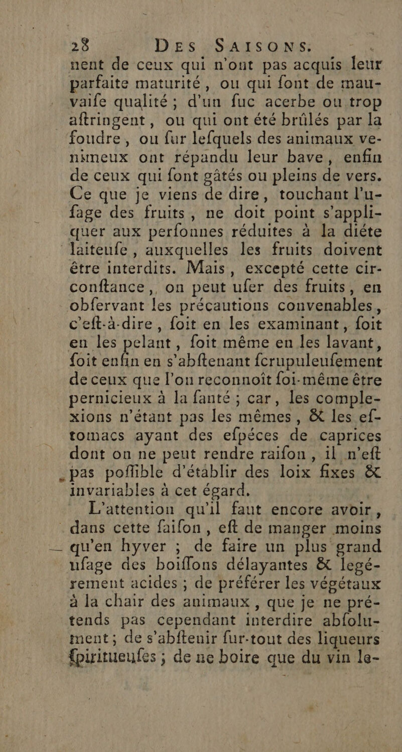 nent de ceux qui n'ont pas acquis leu parfaite maturité, ou qui font de mau- vaife qualité; d’un fuc acerbe ou trop _aftringent, ou qui ont été brûlés par la foudre, ou fur lefquels des animaux ve- nineux ont répandu leur bave, enfin de ceux qui font gâtés ou pleins de vers. Ce que je viens de dire, touchant l’u- fage des fruits, ne doit point s’appli- quer aux perfonnes réduites à la diéte laiteufe , auxquelles les fruits doivent être interdits. Mais, excepté cette cir- conftance,, on peut ufer des fruits, en obfervant les précautions convenables, c'eft-à-dire, foit en les examinant, foit en les pelant, foit même en les lavant, {oit ar en s’abftenant fcrupuleufement de ceux que l’on reconnoît foi-même être pernicieux à la fanté ; car, les comple- xions n'étant pas les mêmes, &amp; les ef- tomacs ayant des efpéces de caprices dont on ne peut rendre raifon, il n’eft _pas poffible d'établir des loix fixes &amp; invariables à cet égard, L'’attention qu'il faut encore avoir, . dans cette faifon , eft de manger moins __ qu'en hyver ; de faire un plus grand ufage des boiflons délayantes &amp; legé- rement acides ; de préférer les végétaux à la chair des animaux , que je ne pré- tends pas cependant interdire abfolu- ment, de s’abfteuir fur-tout des liqueurs firitueufes ; de ne boire que du vin le-