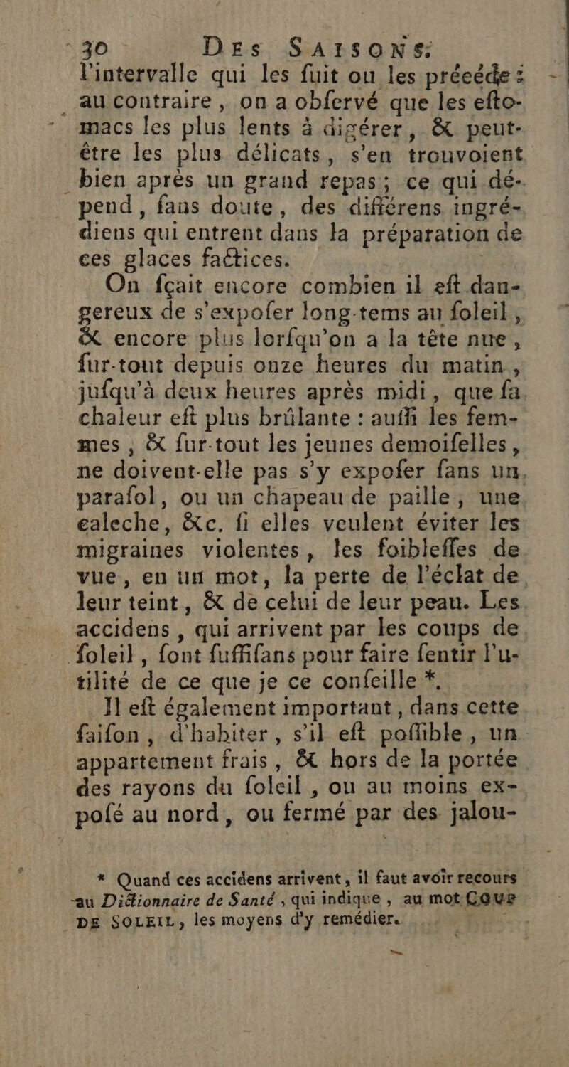 l'intervalle qui les fuit ou les préeédez - . aucontraire, on a obfervé que lesefto- * amacs les plus lents à digérer, &amp; peut- être les plus délicats, s’en trouvoient bien après un grand repas; ce qui dé- pend, fans doute, des différens ingré- diens qui entrent dans la préparation de ces glaces factices. | On fçait encore combien il eft dan- gereux de s’expofer long-tems au foleil, x encore plus lorfqu’on a la tête nue, fur-tout depuis onze heures du matin, jufqu'à deux heures après midi, que fa. chaieur eft plus brûlante : auffi les fem- mes , &amp; fur-tout les jeunes demoifelles, ne doivent-elle pas s’y expofer fans un, parafol, ou un chapeau de paille, une galeche, &amp;c. fi elles veulent éviter les migraines violentes, les foiblefles de vue, en un mot, la perte de l'éclat de leur teint, &amp; de celui de leur peau. Les. accidens , qui arrivent par les coups de. foleil, font fuffifans pour faire fentir l’u- tilité de ce que je ce confeille *. J1 eft également important, dans cette faifon, d'habiter, s’il eft poflible, un. appartement frais, &amp; hors de la portée des rayons du foleil , ou au moins ex- polé au nord, ou fermé par des jalou- * Quand ces accidens arrivent, il faut avoir recours “au Diéionnaire de Santé , qui indique , au mot CQUr DE SOLEIL, les moyens d'y remédier. TT —