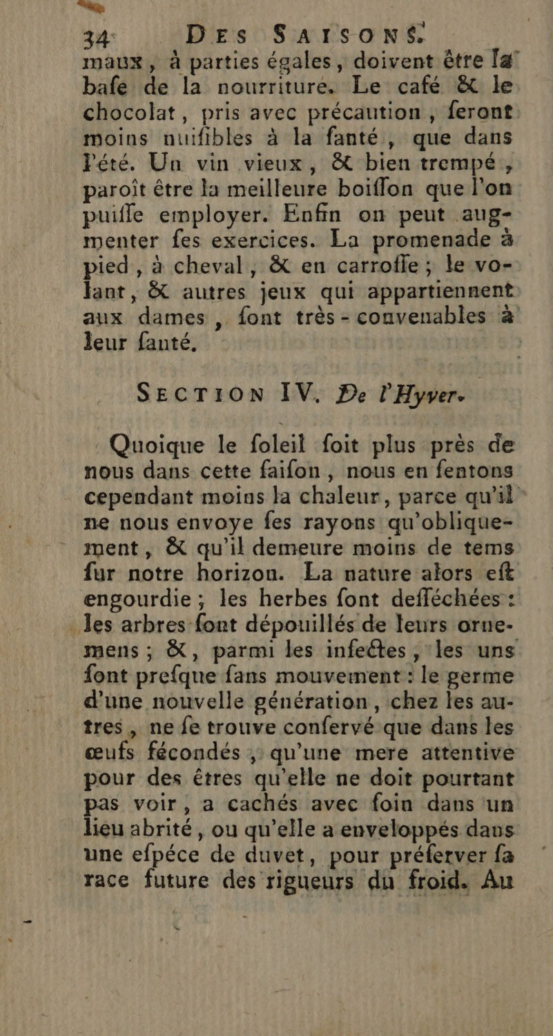 D... 34 Des Sarsoné. maux, à parties égales, doivent être [a° bafe de la nourriture. Le café &amp; le chocolat, pris avec précaution , feront. moins nuifibles à la fanté, que dans Pété. Un vin vieux, &amp; bien trempé, paroît être la meilleure boiflon que l'on puifle employer. Enfin on peut aug- menter fes exercices. La promenade à pied, à cheval, &amp; en carrofle ; le vo- faot, &amp; autres jeux qui appartiennent aux dames , font très - convenables à leur fanté. | SECTION IV. De l'Hyver. Quoique le foleil foit plus près de nous dans cette faifon, nous en fentons cependant moins la chaleur, parce qu'il ne nous envoye fes rayons qu’oblique- ment, &amp; qu'il demeure moins de tems fur notre horizon. La nature alors eft engourdie; les herbes font defféchées : les arbres font dépouillés de leurs orne- mens ; &amp;, parmi les infeétes , les uns font prefque fans mouvement : le germe d’une nouvelle génération, chez les au- tres , ne fe trouve confervé que dans les œufs fécondés , qu’une mere attentive pour des êtres qu’elle ne doit pourtant pas voir, a cachés avec foin dans un lieu abrité, ou qu’elle a enveloppés dans une efpéce de duvet, pour préferver fa race future des rigueurs du froid. Au &amp;