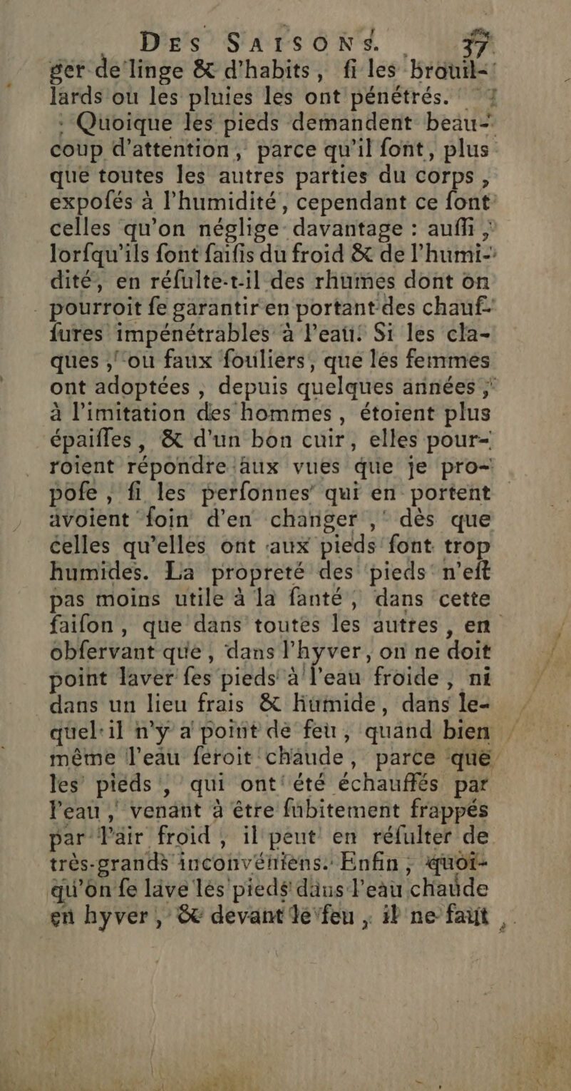 ger de’ linge &amp; d'habits, files brouil-! : Quoique les pieds demandent beau- coup d'attention, parce qu'il font, plus que toutes les autres parties du corps, expofés à l’humidité, cependant ce font celles qu'on néglige davantage : auf ; lorfqu’ils font faifis du froid &amp; de l’humi- dité, en réfulte-til des rhumes dont on {ures impénétrables à leati: Si les cla- ques ,'‘ou faux fouliers, que lés femmes ont adoptées , depuis quelques années | à limitation des hommes, étorent plus épaifles, &amp; d’un bon cuir, elles pour- roient répondre aux vues que je pro-! pofe , fi les perfonnes’ qui en portent avoient foin d'en changer ,' dès que celles qu’elles ont aux pieds’ font trop humides. La propreté des ‘pieds' n’eft pas moins utile à la fanté, dans cette obfervant que, dans l'hyver, on ne doit point laver fes pieds sifeau froide , ni dans un lieu frais &amp; Hüimide, dans le- quel: il n'y a point de feu, quand bien les’ pieds , qui ont'été échauffés par l'eau | venant à étre fnbitement frappés par Väir froid, il peut en réfulter de très-grandé inconvéhièns. Enfin, quot- qu'on fe lave lés'pied# däus l'eau chaude