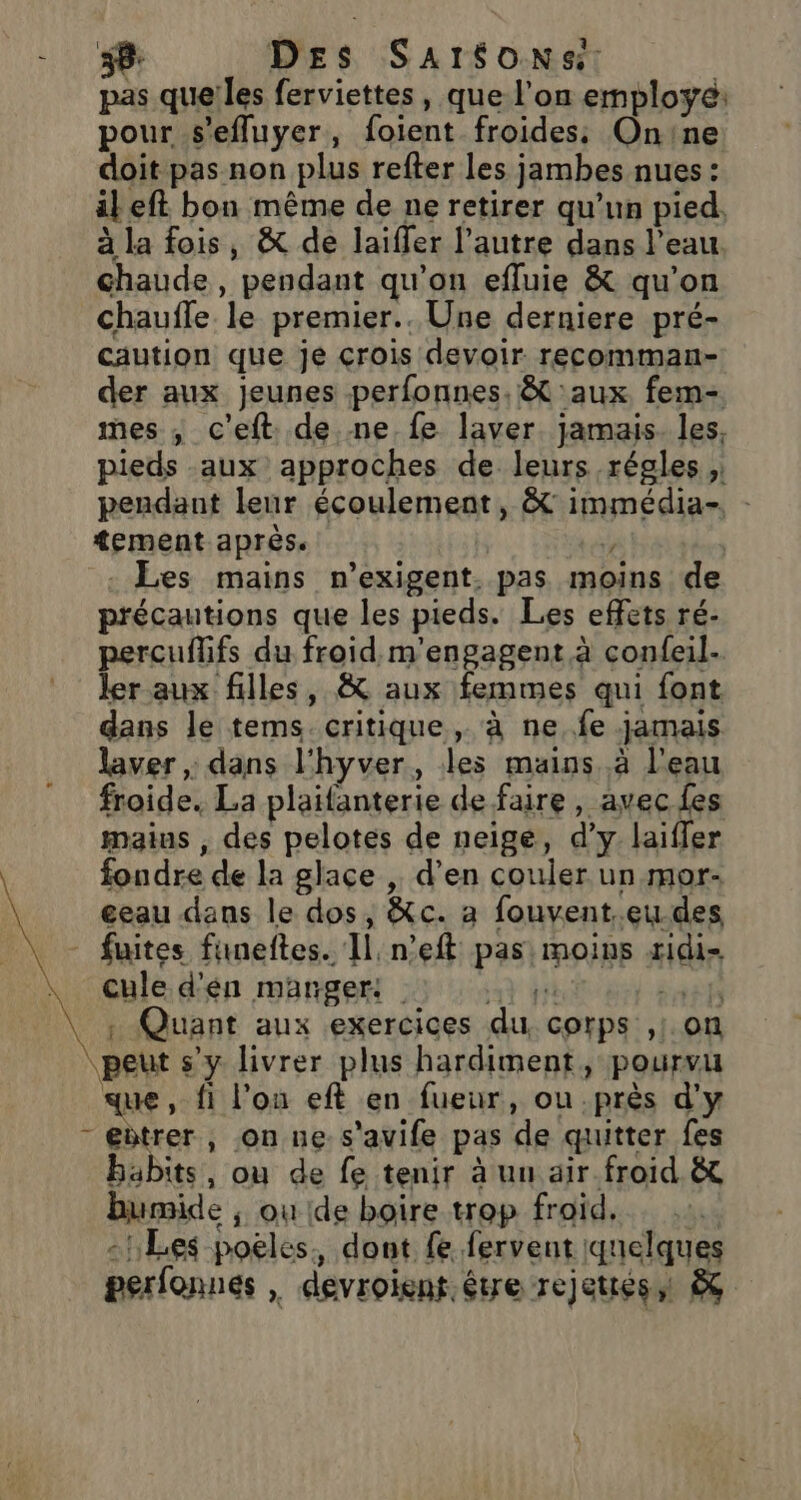 pas que!les ferviettes, que l'on employé: pour s'efluyer, foient froides: Onine doit pas non plus refter les jambes nues : il eft bon même de ne retirer qu’un pied. à la fois, &amp; de laiffer l’autre dans l’eau. chaude, pendant qu'on efluie &amp; qu’on chauffe le premier.. Une derniere pré- caution que je crois devoir recomman- der aux jeunes perfonnes. &amp;t aux. fem- mes ; c'eft. de ne fe laver jamais. les, pieds aux approches de leurs régles ; pendant leur écoulement, &amp; immédia- tement après. 4 Les mains n’exigent. pas moins de précautions que les pieds. Les effets ré- percuflifs du froid m'engagent à confeil- ler aux filles, &amp; aux femmes qui font dans le tems. critique , à ne..fe jamais laver ; dans l'hyver, les mains. à l'eau froide. La plaifanterie de faire, avec fes maius , des pelotes de neige, d'y. laifler fondre de la glace , d’en couler un mor- eeau dans le dos, &amp;c. a fouvent.eu des fuites fimeftes. Il n’eft pas: moins xidi- cule d'én manger: À ff re : Quant aux exercices du. corps ,:. on peut s’y livrer plus hardiment, pourvu que, fi l’on eft en fueur, ou près d'y - eètrer, on ne s'avife pas de quitter fes babits, où de fe tenir à un air froid &amp; humide ; où ide boire trop froid. -! Les poëles. dont fe fervent (quelques perfonnés | devroient étre rejettés &amp;ç