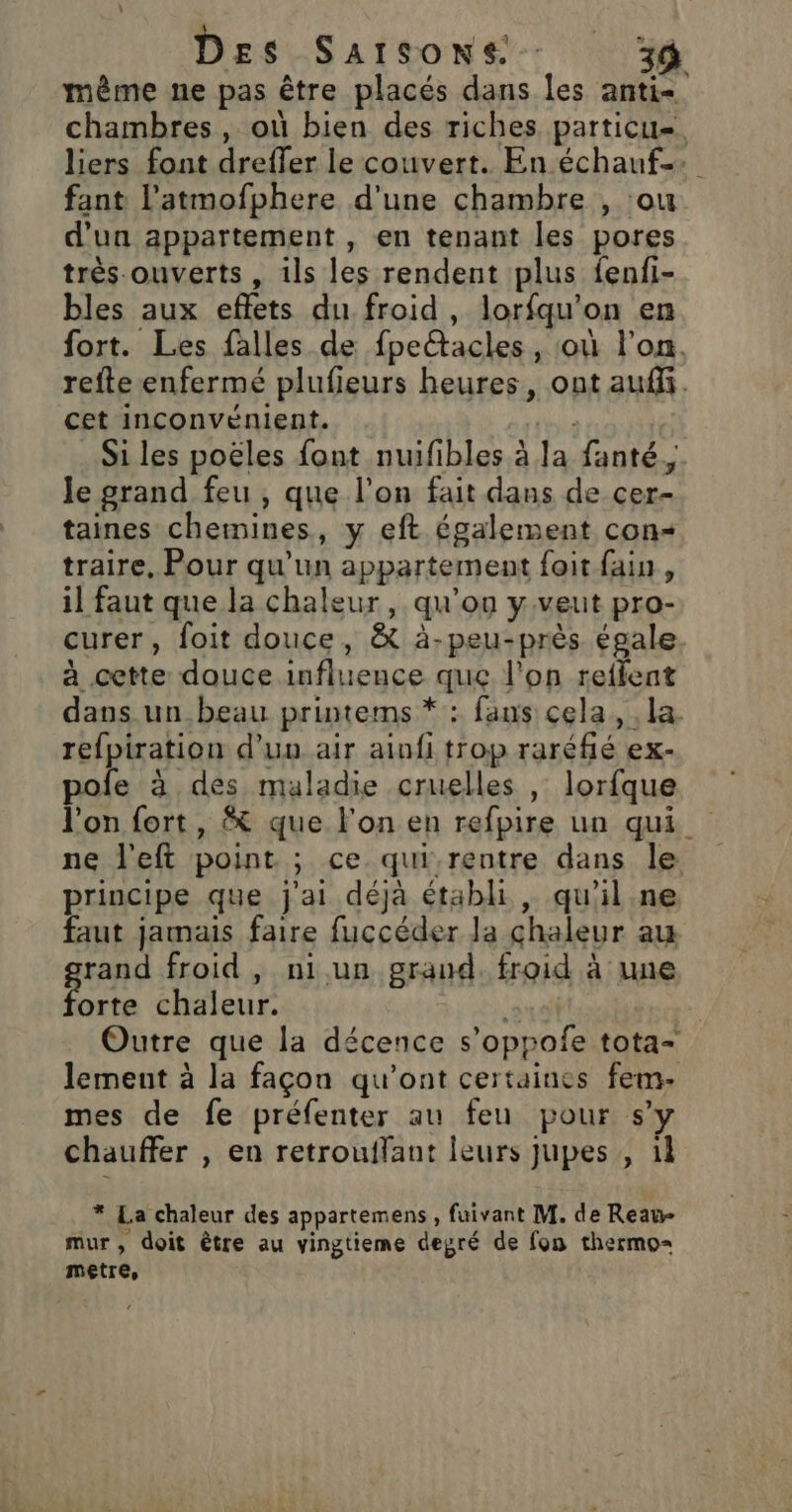 même ne pas être placés dans les anti chambres, où bien des riches particu=. liers font dreffer le couvert. En échauf.. fant l’atmofphere d'une chambre , ou d’un appartement , en tenant les pores très ouverts , ils les rendent plus fenfi- bles aux eflets du froid, lorfqu'on en fort. Les falles de fpeltacles , où l'on. refte enfermé plufieurs heures, ont auffi. cet inconvénient. eds Si les poëles font nuifibles à la fanté,, le grand feu, que l’on fait dans de cer- taines chemines, y eft également con« traire, Pour qu'un appartement foit fain, il faut que la chaleur, qu’on y veut pro- curer, foit douce, &amp; à-peu-près égale à cette douce influence que l'on reflent dans un_beau printems * : fans cela, la. refpiration d'un air ainfi trop raréfié ex- pole à des maladie cruelles , lorfque l'on fort, que l'on en refpire un qui ne l'eft point ; ce qui,rentre dans le principe que j'ai déjà établi, qu'il ne faut jamais faire fuccéder la chaleur au rand froid, niun grand. froid à une Fat chaleur. | Outre que la décence s’oppofe tota- lement à la façon qu'ont certaines fem- mes de fe préfenter au feu pour s’y chauffer , en retrouffant leurs jupes , 1l * La chaleur des appartemens , fuivant M. de Reau- mur, doit être au vingtieme degré de fon thermo= Mere,