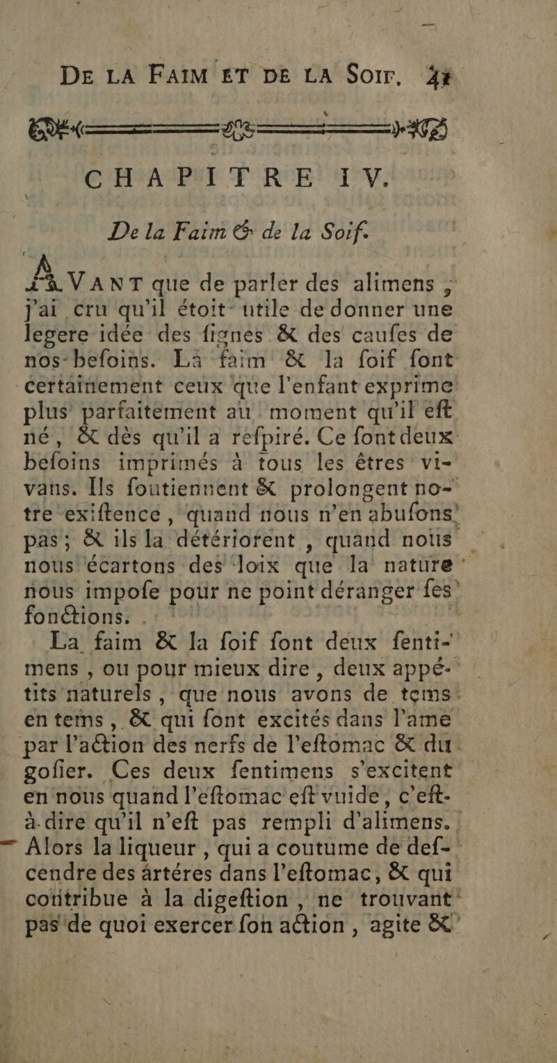 DE LA FaïM ET DE LA Soir, 4x L EU —© &gt;) ÿ) CHA PT TRE! AV. De la Faim &amp; de la Soif. PNA Na que de parler des alimens ; j'ai cru qu'il étoit- utile de donner une legere idée des fignes &amp; des caufes de nos-befoins. Là faim &amp; la foif font certainement ceux que l'enfant exprime plus parfaitement au moment qu'il eft né, &amp; dès qu'il a refpiré. Ce font deux befoins imprimés à tous les êtres vi- vans. [ls foutiennent &amp; prolongent no- tre exiftence , quand nous n’en abufons’ pas; &amp; ils la détériorent , quand nous nous écartons des loix que la nature nous impofe potir ne point déranger fes’ fonétions. . | | La faim &amp; la foif font deux fenti- mens , ou pour mieux dire, deux appé- tits naturels , que nous avons de tems. entems, &amp; qui font excites dans l’ime par l’aétion des nerfs de l’eftomac &amp; du gofier. Ces deux fentimens s’excitent en nous quand l’éftomac eft vuide, c’eft- a dire qu'il n’eft pas rempli d’alimens., — Alors la liqueur , qui a coutume de def-: cendre des ärtéres dans l’eftomac, &amp; qui cotitribue à la digeftion , ne trouvant pas de quoi exercer fon action, agite &amp;