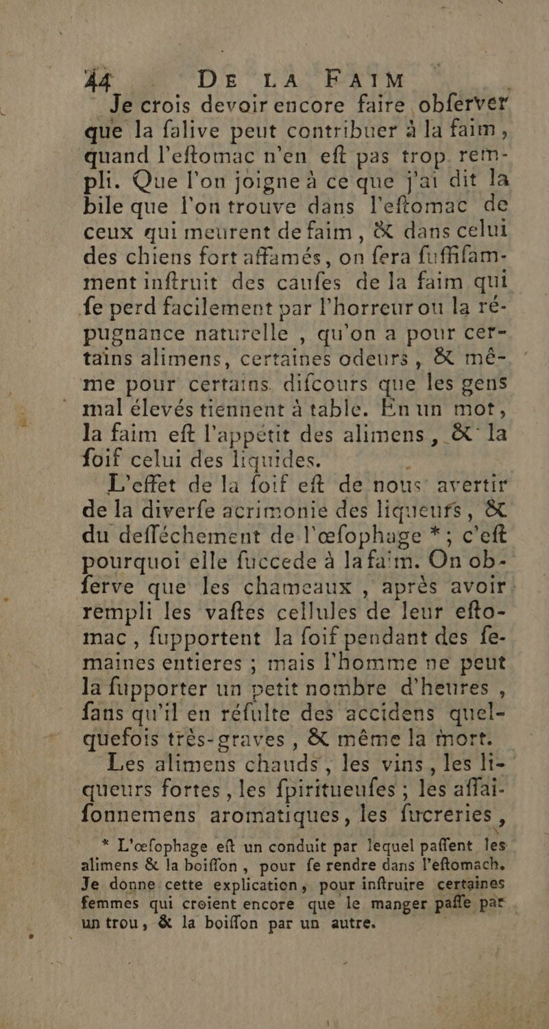 Je crois devoir encore faire obferver que la falive peut contribuer à la faim, quand l’eftomac n’en eft pas trop rem- pli. Que l’on joigne à ce que j'ai dit la bile que l'on trouve dans l'effomac de ceux qui meurent de faim, &amp; dans celui des chiens fort affamés, on fera fufffam- mentinftruit des caufes de la faim qui fe perd facilement par l'horreur ou la ré- pugnance naturelle , qu’on a pour cer- tains alimens, certaines odeurs, &amp; mêé- me pour certains difcours que les gens mal élevés tiennent à table. En un mot, la faim eft l'appétit des alimens, &amp; la foif celui des liquides. ; L'effet de la foif eft de nous’ avertir de la diverfe acrimonie des liqueurs, &amp; du defféchement de l'œfophage *; c’eft pourquoi elle fuccede à la faïm. On ob- ferve que les chameaux , après avoir: rempli les vaftes cellules de leur efto- mac, fupportent la foif pendant des fe- maines entieres ; mais l'homme ne peut la fupporter un petit nombre d'heures, fans qu'il en réfulte des accidens quel- quefois très-graves, &amp; même la mort. Les alimens chauds, les vins, les li- queurs fortes , les fpiritueufes ; les affai- fonnemens aromatiques, les fucreries, * L'œfophage eft un conduit par lequel paffent les alimens &amp; la boiflon , pour fe rendre dans l’eftomach. Je donne cette explication, pour inftruire certaines femmes qui croient encore que le manger pañle par un trou, &amp; la boiffon par un autre.