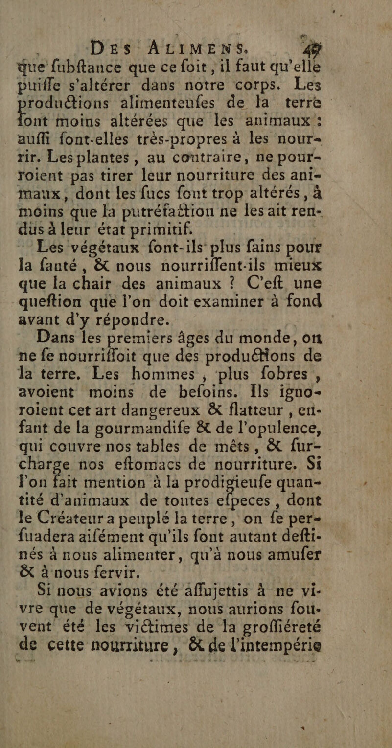 que fubftance que ce foit , il faut qu’elle puifle s'altérer dans notre corps. Les produétions alimenteufes de la terre font moins altérées que les animaux: auffi {ont-elles très-propres à les nour- rir. Les plantes, au contraire, ne pour- roient pas tirer leur nourriture des ani- maux, dont les fucs font trop altérés, à moins que la putréfattion ne Îles ait ren- dus à leur état primitif. Les végétaux font-ils plus fains pour la fanté, &amp; nous nourriflent-ils mieux que la chair des animaux ? C'eft une queftion que l’on doit examiner à fond avant d'y répondre. Dans les premiers âges du monde, on ne fe nourrifloit que des produétions de la terre. Les hommes , plus fobres, avoient moins de befoins. Ils igno- roient cet art dangereux &amp; flatteur , en- fant de la gourmandife &amp; de l’opulence, qui couvre nos tables de mêts, &amp; fur- charge nos eftomacs de nourriture. Si Fon Pie mention à la prodigieufe quan- tité d'animaux de toutes LUE , dont le Créateur a peuplé la terre, on fe per- fuadera aifément qu'ils font autant defti- nés à nous alimenter, qu'à nous amufer &amp; à nous fervir. Si nous avions été aflujettis à ne vi- vre que de végétaux, nous aurions fou- vent été les victimes de la groffiéreté de cette nourriture , &amp; de l'intempérie