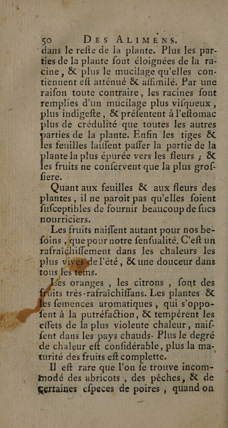 ‘dans le refte de la plante. Plus les par- ties de la plante font éloignées de la ra- cine, &amp; plus le mucilage qu'elles con- tiennent eft atténué &amp; aflimilé. Par une raifon toute contraire, les racines font remplies d’un mucilage plus vifqueux, plus indigefte, &amp; préfentent à l’eftomac plus de crédulité que toutes les autres parties de la plante. Enfin les tiges &amp; les feuilles laiflent pañler la partie de la plante la plus épurée vers les fleurs ; &amp; les fruits ne confervent que la plus grof- fiere. Quant aux feuilles &amp; aux fleurs des plantes, il ne paroît pas qu’elles foient fufceptibles de fournir beaucoup de fucs nourriciers. : Les fruits naïflent autant pour nos be- foins ,fque pour notre fenfualité, C’eft un rafraîchiflement dans les chaleurs les - plus Li , tune douceur dans tous les'tétns. es oranges , les citrons , font des its très-rafraîchiffans. Les plantes &amp; s feinences aromatiques, qui s’oppo- fent à la putréfaétion, &amp; tempérent les effets de la plus violente chaleur, naif- fent dans les pays chauds- Plus le degré ‘de chaleur eft confidérable, plus la ma- turité des fruits eft complette. Il eft rare que l’on fe trouve incom- modé des abricots , des pêches, &amp; de gertaines efpeces de poires , quand on ——