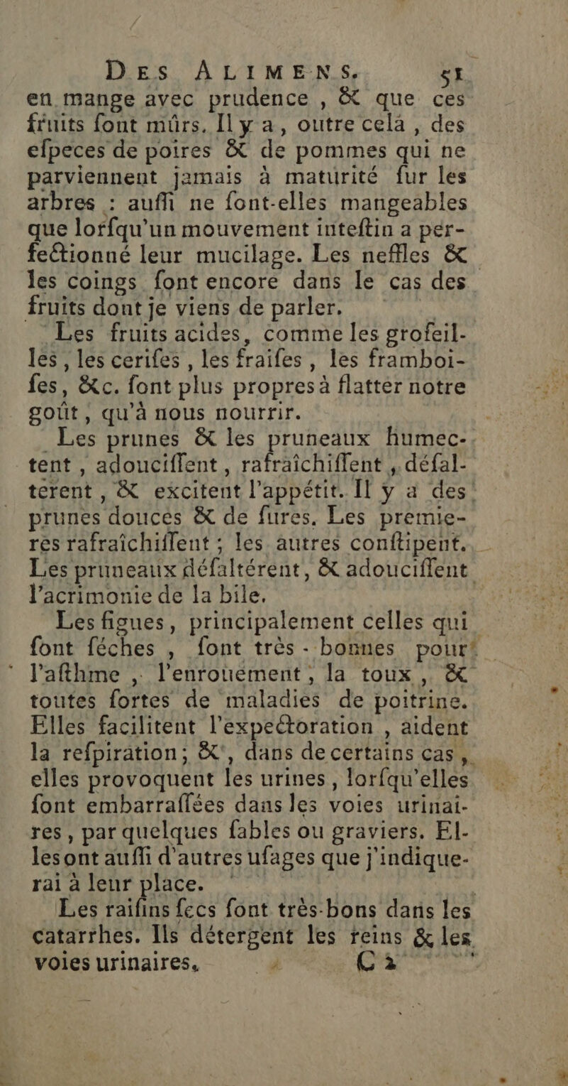 en mange avec prudence , &amp; que ces fruits font mûrs, IlLy a, outre cela, des efpeces de poires &amp; de pommes qui ne parviennent jamais à maturité fur les arbres : aufñ ne font-elles mangeables que loffqu’un mouvement inteftin a per- feétionné leur mucilage. Les neffles &amp; les coings font encore dans le cas des fruits dont je viens de parler, à Les fruits acides, comme les grofeil- les , les cerifes , les fraifes, les framboi- fes, &amp;c. font plus propres à flatter notre goût, qu’à nous nourrir. Les prunes &amp; les pruneaux fumec-. tent , adouciflent , rafraichiffent ,. défal- terent , &amp; excitent l'appétit. Il ÿ a des! prunes douces &amp; de fures, Les premie- rés rafraîchiflent ; les autres conftipent., Les pruneaux défaltérent, &amp; adouciffent l’acrimonie de la bile. Les figues, principalement celles qui font féches , font très - bonnes pourt l’afthme , l’enrouement, la toux , &amp; toutes fortes de maladies de poitrine. Elles facilitent l’expectoration , aident la refpiration; &amp;', dans de certains cas, elles provoquent les urines, lorfqu’elles font embarraflées dans les voies urinai. res, par quelques fables ou graviers, El- lesont auffi d'autres ufages que j'indique- rai à leur place. °° | Les Le fecs font très bons dans les catarrhes. Ils détergent les reins &amp;les voies urinaires. à Care)