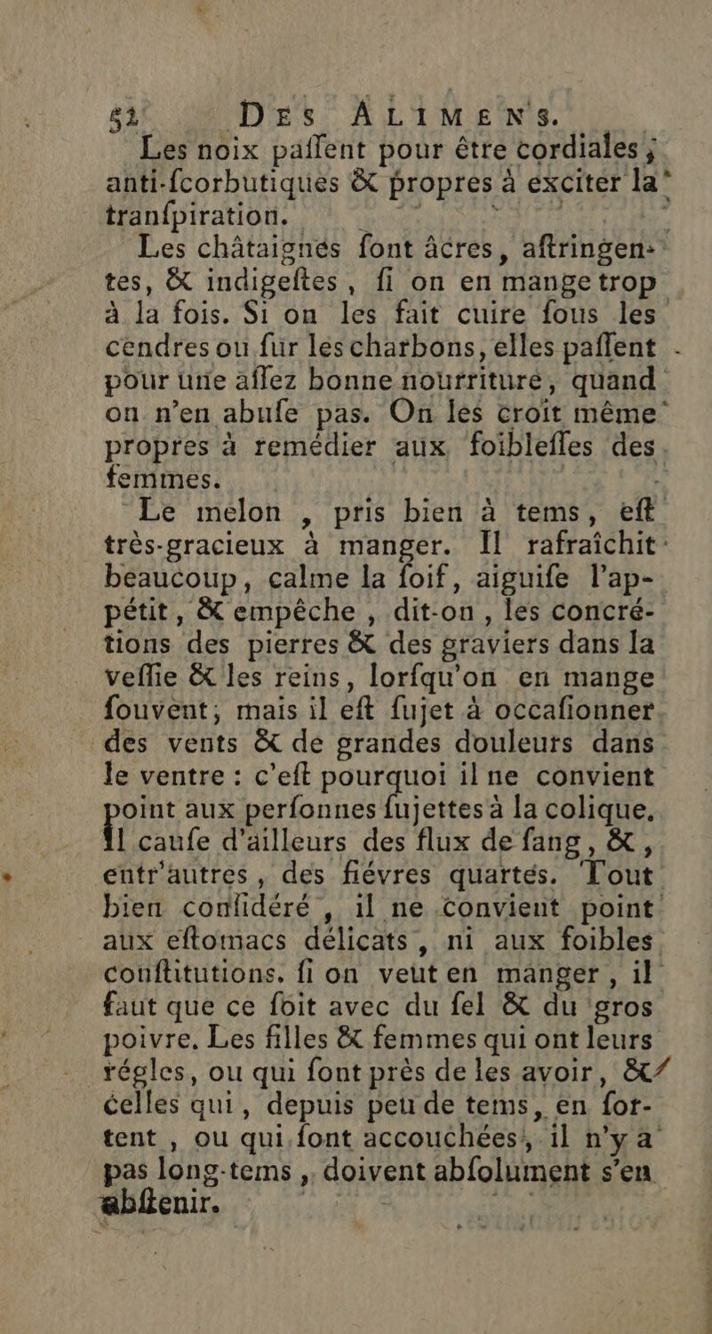 Les noix paflent pour être cordiales ; anti-fcorbutiques &amp; propres à exciter la* thénipiration. : 4 “pu FAIT : Les châtaignes font âcres, aftringen: tes, &amp; indigeftes, fi on en mangetrop à la fois. Si on les fait cuire fous les cendres ou fur lescharbons, elles pañlent . pour urie affez bonne nourriture, quand on n’en abufe pas. On les croit même propres à remédier aux foiblefles des. femmes. Le mélon , pris bien à tems, eft très-gracieux à manger. Îl rafraichit beaucoup, calme la foif, aiguife l’ap- pétit, &amp; empêche , dit-on, les concré- tions des pierres &amp; des graviers dans la veflie À&amp; les reins, lorfqu'on en mange fouvent, mais il eft fujet à occafionner des vents &amp; de grandes douleurs dans le ventre : c'eft pourquoi ilne convient oint aux perfonnes fujettes à la colique, L'caufe d'ailleurs des flux de fang, &amp;, entr'autres , des fiévres quartés. Tout bien conlidéré , il ne Convient point aux eftomacs délicats, ni aux foibles couftitutions, fi on veuten manger, il faut que ce foit avec du fel &amp; du gros poivre. Les filles &amp; femmes qui ont leurs régles, ou qui font près de les avoir, &amp;/ celles qui, depuis peu de tems, en for- tent , ou qui,font accouchées! il n’y a pas long-tems ,. doivent abfolument s’en ablenir. RES 8 rh