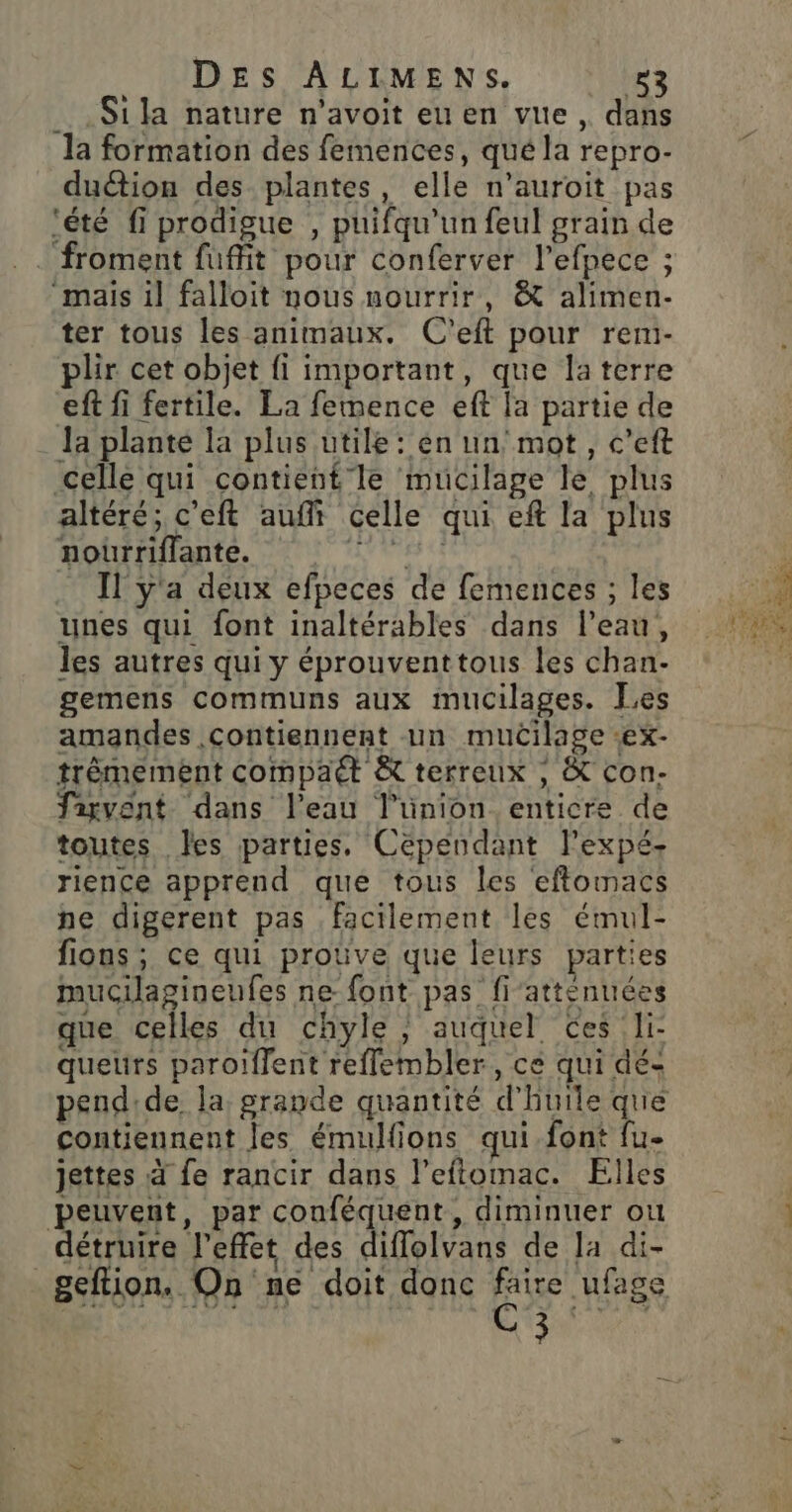 . .Sila nature n'avoit eu en vue , dans la formation des femences, qué la repro- duétion des plantes, elle n’auroit pas ‘été fi prodigue , puifqu’un feul grain de froment fuffit pour conferver l’efpece ; “mais il falloit nous nourrir, &amp; alimen- ter tous les animaux. C'eft pour renmi- plir cet objet fi important, que laterre eft fi fertile. La femence eft la partie de Ja plante la plus utile : en un mot, c’eft celle qui contient le mucilage le plus altéré; c’eft auf celle qui eft la plus nourriflante. AUS 44 Il y'a deux efpeces de femences ; les unes qui font inaltérables dans l’eau, les autres qui y éprouventtous les chan- gemens communs aux mucilages. Les amandes contiennent un mucilage ex- trêmement compaét à terreux , &amp; con- fiyvent dans l’eau l’ünion enticre de toutes Îes parties, Cependant lPexpé- rience apprend que tous les eftomacs ne digerent pas facilement les émul- fions ; ce qui prouve que leurs parties mucilagineufes ne- font pas fiatténuées que celles du chyle ; auquel Ces li quetirs paroiflent reflembler, ce qui dé- pendide la grande quantité d'huile que contiennent les émulfions qui font fu- jettes à fe rancir dans l’effomac. Elles peuvent, par conféquent, diminuer où détruire l'effet des diflolvans de la di- ile s 1121 &gt; GAS . l geftion. On ne doit donc faire ufage C3 De 470-270