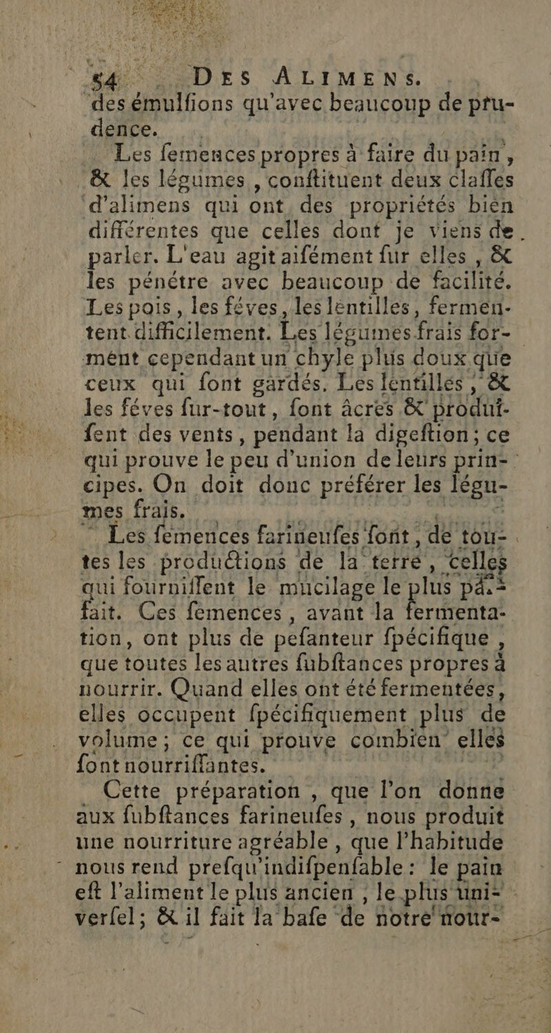 ‘des émulfions qu'avec beaucoup de pru- dence. | Les femences propres à faire du pain, &amp; les légumes , conftituent deux claffes d’alimens qui ont, des propriétés bien différentes que celles dont je viens de. parler. L'eau agit aifément fur elles , &amp; les pénétre avec beaucoup de facilité. Les pais, les fêves, les lëntilles, fermen- tent difficilement. Les légumes frais for- mént cependant un chyle plus doux que ceux qui font gardés. Les lentilles , &amp; les féves fur-tout, font âcres &amp;' produi- fent des vents, pendant la digeftion; ce qui prouve le peu d'union de leurs prin- cipes. On doit donc préférer les légu- mes frais. * Le ALES … Les femences farineufes font, de tou-. tes les produ@ions de la terre, celles qui fourniilent le mucilage le plus pä,* fait. Ces femences, avant la fermenta- tion, ont plus de pefanteur fpécifique , que toutes les autres fubftances propres à nourrir. Quand elles ont été fermentées, elles occupent fpécifiquement plus de volume; ce qui prouve combien elles fontnourriffantes. | AR Cette préparation , que l’on donne aux fubflances farineufes, nous produit une nourriture agréable , que l'habitude - nous rend prefqu'indifpenfable: le pain eft l'aliment le plus ancien ; le.plus uni* verlel; &amp; il fait la bafe de notre nour-