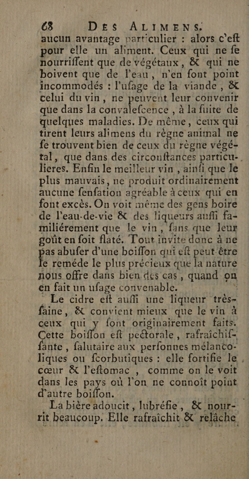 aucun avantage particulier : alors c’eit pour elle un aliment. Ceux qui ne fe nourriflent que de végétaux, &amp; qui ne boivent que de l’eau, n’en font point incommodés : l’ufage de la viande , &amp; celui du vin, ne peuvent leur convenir que dans la convalefcence , à la fuite de quelques maladies. De même, Ceux qui tirent leurs alimens du règne animal ne fe trouvent bien de ceux du règne végé- tal, que dans des circouftances particu-. lieres. Enfin le meilleur vin , ainfi que le plus mauvais, ne produit ordinairement aucune fenfation agréable à ceux qui en font excès. On voit même des gens boire de l’eau-de-vie &amp; des liqueurs aufli fa- miliérement que le vin, fans que leur goût en foit flaté. Tout invite donc à ne pas abufer d’une bciflon qui eft peut être le reméde le plus précieux que la nature nous offre dans bien des cas, quand on en fait un ufage convenable. ; _ Le cidre eft auf une liqueur très- faine, &amp; convient mieux que le vin à ceux qui y font originairement faits. Cette boiflon eft peétorale, rafraichif- ante , falutaire aux perfonnes mélanCo- liques ou fcorbutiques : elle fortifie le . cœur &amp; l’eftomac , comme on le voit dans les pays où l’on ne connoît point d'autre boiflon. | La bière adoucit, lubréfie, &amp; nour- rit beaucoup. Elle rafraichit &amp; relâche