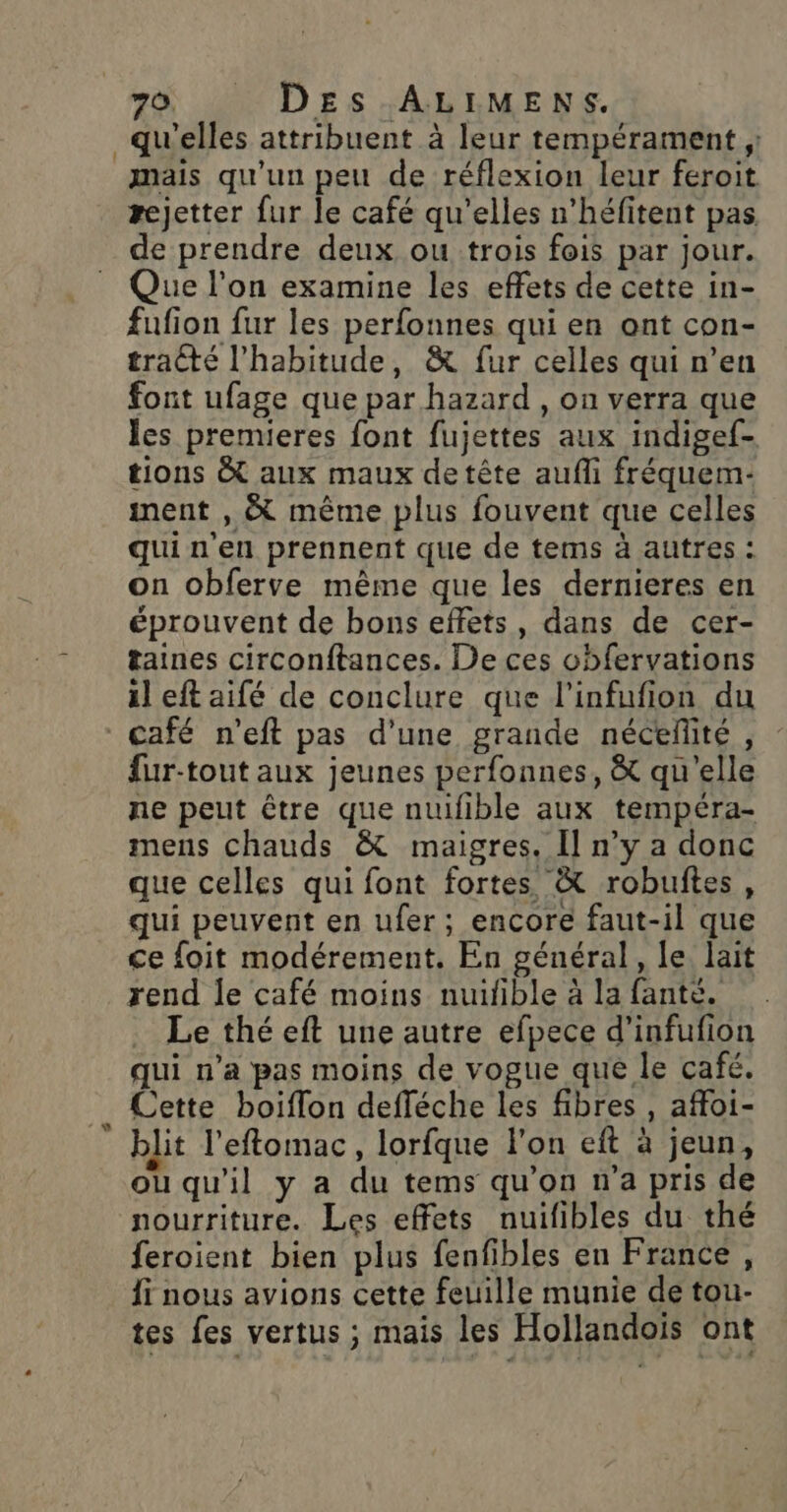 20) A DES :ABIMENS. qu'elles attribuent à leur tempérament ; mais qu’un peu de réflexion leur feroit rejetter fur le café qu'elles n’héfitent pas de prendre deux ou trois fois par jour. Que l’on examine les effets de cette in- fufion fur les perfonnes qui en ont con- tracté l'habitude, &amp; fur celles qui n’en font ufage que par hazard , on verra que les premieres font fujettes aux indigef- tions &amp; aux maux detête aufli fréquem- nent , &amp; même plus fouvent que celles qui n'en prennent que de tems à autres : on obferve même que les dernieres en éprouvent de bons effets, dans de cer- taines circonftances. De ces obfervations il eft aifé de conclure que l’infufion du fur-tout aux jeunes perfonnes, &amp; qu'elle ne peut être que nuifible aux tempéra- mens chauds &amp; maigres. Il n’y a donc que celles qui font fortes. &amp; robuftes, qui peuvent en ufer; encore faut-il que ce foit modérement. En général, le lait rend le café moins nuifible à la fante. Le thé eft une autre efpece d’infufion qui n’a pas moins de vogue que le café. Cette boiflon defféche les fibres , affoi- blit l'eftomac, lorfque l'on eft à jeun, ou qu'il y a du tems qu’on n’a pris de nourriture. Les effets nuifibles du thé feroient bien plus fenfibles en France, Îï nous avions cette feuille munie de tou- tes fes vertus ; mais les Hollandois ont