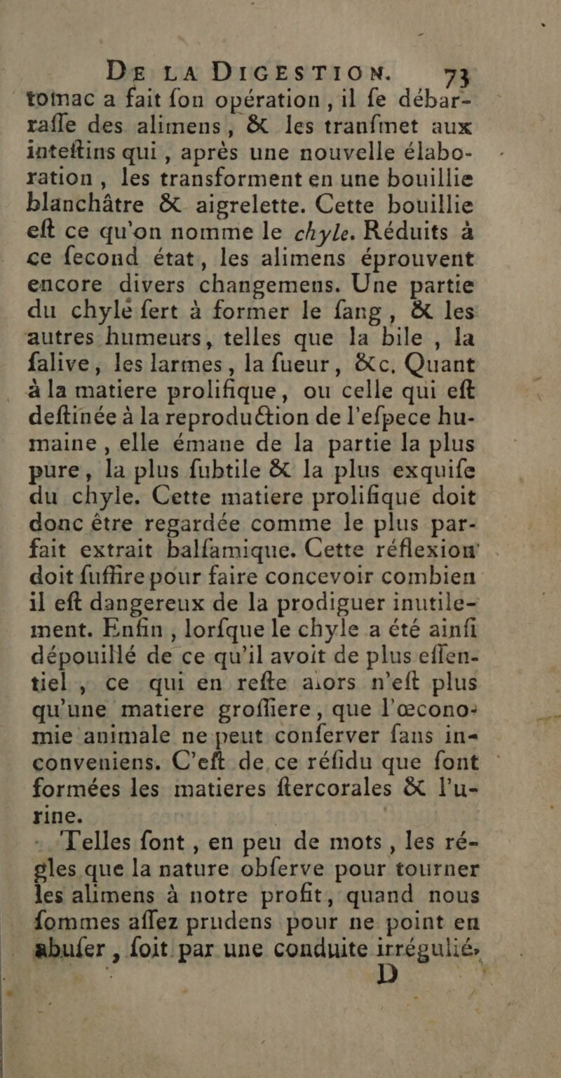 rafle des alimens, &amp; les tranfmet aux inteftins qui, après une nouvelle élabo- ration, les transforment en une bouillie blanchâtre &amp; aigrelette. Cette bouillie eft ce qu'on nomme le chyle. Réduits à ce fecond état, les alimens éprouvent encore divers changemens. Une partie du chyle fert à former le fang, &amp; les falive, les larmes, la fueur, &amp;c, Quant deftinée à la reproduction de l'efpece hu- maine , elle émane de la partie la plus pure, la plus fubtile &amp; la plus exquife du chyle. Cette matiere prolifique doit donc être regardée comme le plus par- fait extrait balfamique. Cette réflexiow doit fuffire pour faire concevoir combien il eft dangereux de la prodiguer inutile- ment. Enfin, lorfque le chyle a été ainfi dépouillé de ce qu’il avoit de plus eflen- tiel , ce qui en refte aors n’eft plus qu'une matiere grofüere, que l’œcono: mie animale ne peut conferver fans in= conveniens, C’eft de, ce réfidu que font formées les matieres ftercorales &amp; l'u- rine. | | Telles font , en peu de mots, les ré- gles que la nature obferve pour tourner les alimens à notre profit, quand nous fommes aflez prudens pour ne point en abufer , foit par une conduite irrégulié, #