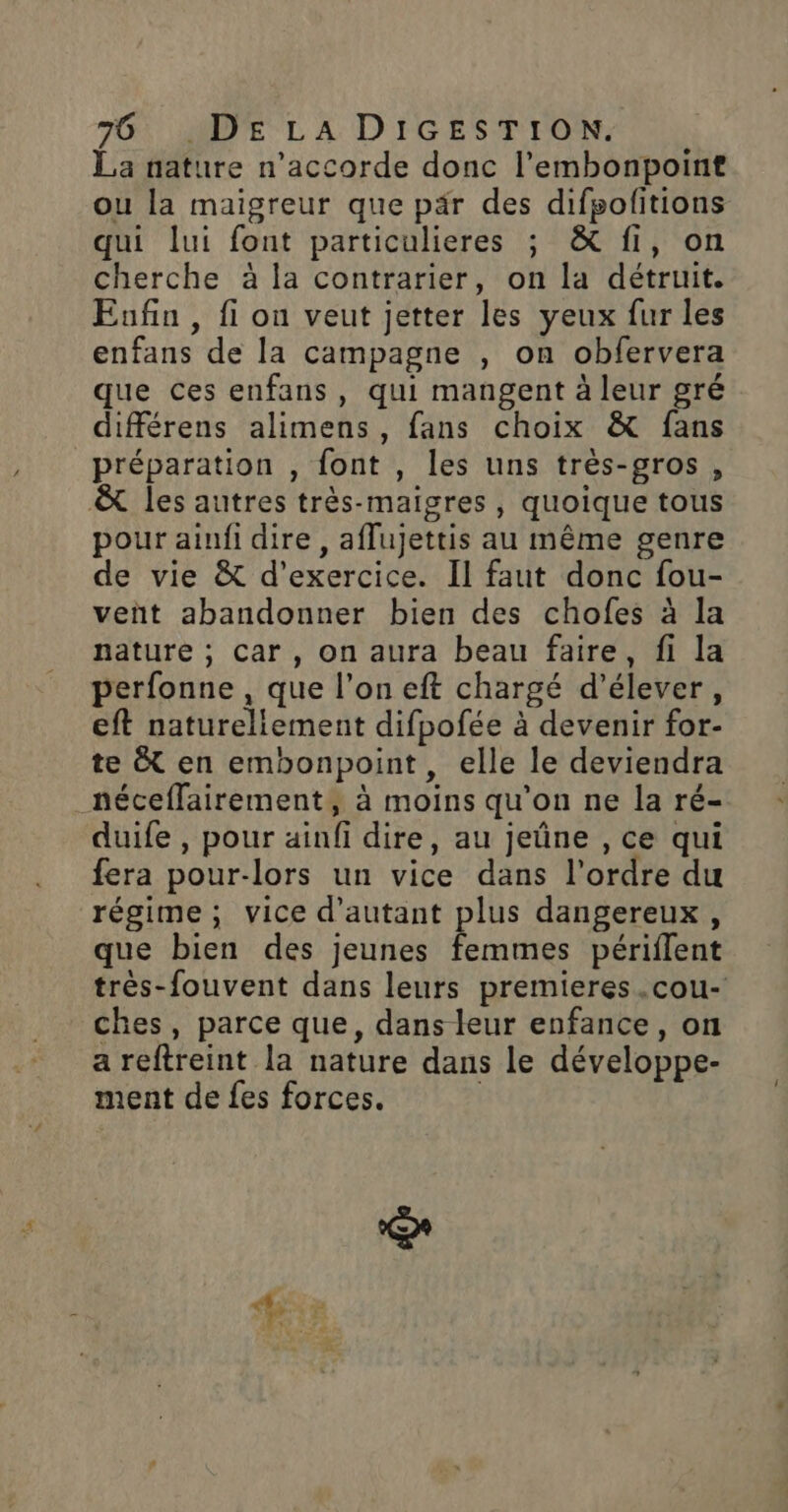 La nature n’accorde donc l’embonpoint ou la maigreur que pär des difpolitions qui lui font particulieres ; &amp; fi, on cherche à la contrarier, on la détruit. Enfin , fi on veut jetter les yeux fur les enfans de la campagne , on obfervera que ces enfans, qui mangent à leur gré différens alimens, fans choix &amp; fans préparation , font , les uns très-gros , &amp; les autres très-maigres, quoique tous pour aiufi dire, aflujettis au même genre de vie &amp; d'exercice. Il faut donc fou- veñt abandonner bien des chofes à la nature ; car, on aura beau faire, fi la perfonne , que l’on eft chargé d'élever, eft natureliement difpofée à devenir for- te &amp; en embonpoint, elle le deviendra néceffairement, à moins qu'on ne la ré- duife , pour ainfi dire, au jeûne , ce qui fera pour-lors un vice dans l’ordre du régime, vice d'autant plus dangereux, que bien des jeunes femmes périflent très-fouvent dans leurs premieres .cou- ches, parce que, dans leur enfance, on a reftreint la nature dans le développe- ment de fes forces. |