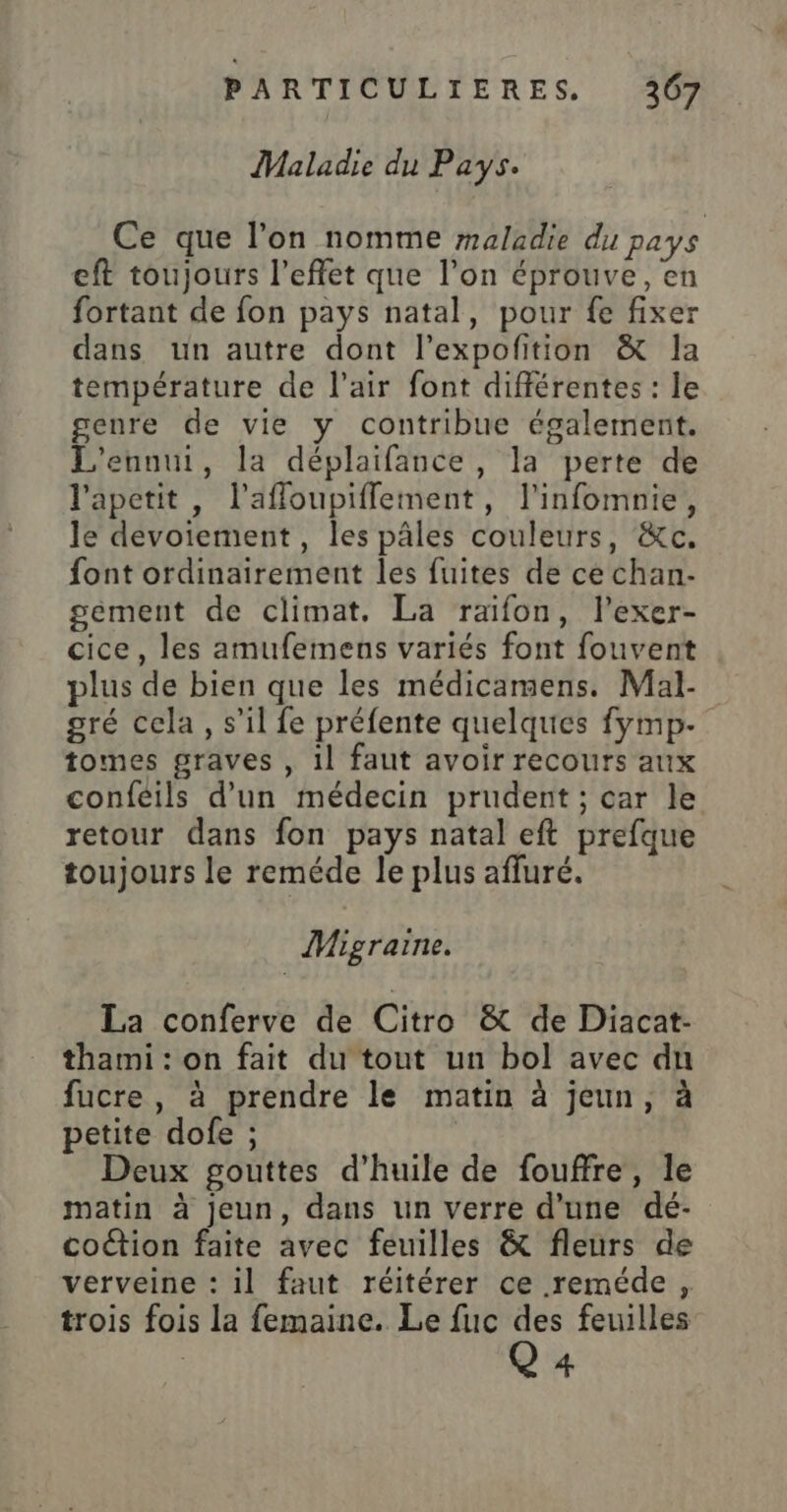 Maladie du Pays. Ce que l’on nomme maladie du pays eft toujours l'effet que l’on éprouve, en fortant de fon pays natal, pour fe fixer dans un autre dont l’expofition &amp; la température de l'air font différentes : le genre de vie y contribue également. L'ennui, la déplaifance, la perte de l'apetit, l’afloupiflement, l'infomnie, le devoiement, les pâles couleurs, &amp;c. font ordinairement les fuites de ce chan- gément de climat. La raifon, l’exer- cice, les amufemens variés font fouvent plus de bien que les médicamens. Mal- gré cela, s’il fe préfente quelques fymp- tomes graves , 1l faut avoir recours aux confeils d’un médecin prudent ; car le retour dans fon pays natal eft prefque toujours le reméde le plus afluré. Migraine. La conferve de Citro &amp; de Diacat- thami : on fait du tout un bol avec du fucre , à prendre le matin à jeun, à petite dofe ; | Deux gouttes d'huile de fouffre, le matin à jeun, dans un verre d'une dé- coétion faite avec feuilles &amp; fleurs de verveine : il faut réitérer ce reméde , trois fois la femaine. Le fuc . feuilles | 4