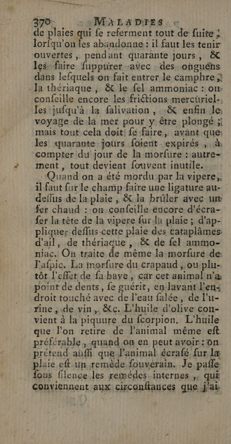 Diane, 370- MALADIES e de plaies qui fe referment tout de fuite | lorfqu'on les abändonne: il faut les tenir ouvertes , pendant quarante jours, &amp; les faire fuppurer -aÿec des. onguéns dans lefquels-on fait entrer le camphre } Ja thériaque , &amp; le fel ammoniac : on: confeille encore les friétions mercüriel- les jufqu'à. la falivation , &amp; enfin le: voyage dela mer pour y être plongé ; mais tout cela doit! fe faire, avant que: les quarante jours foïerit -expirés , :.&amp; “compter du jour de la morfure : autre- ment , tout devient fouvent inutile. Quand on a été mordu par la vipere,. il faut fur le champ faire uue ligature au deflus de la plaie , &amp; la brûler avec ur: fer chaud : on confeille encore d’écra- {er la tête de la vipere fur la plaie ; d’ap- pliquer deflus-cette plaie des cataplâmes: d'ail, de thériaque , .&amp; de fel ammo- niac. On traite de même la morfuré de: Pafpic. La morfure du crapaud ,.ou:plu- tôt l'effet de fabaye, car cet animal n’æ point de dents, fe guérit, en-lavant l'en: droit touché avec de l’eau falée, de l’u- rine, de vin,. &amp;c. L'huile d'olive con- vient à la piquure du fcorpion. L'huile que l’on retire de lanimal même eft préférable, quand on en peut avoir:On. prétend auf que l'animal écrafé, {ur la plaie.eft un remède fouverain. Je pañfe- fous filence. les remédes. internes ,. qué Conviennent aux cisconftances que j'ak