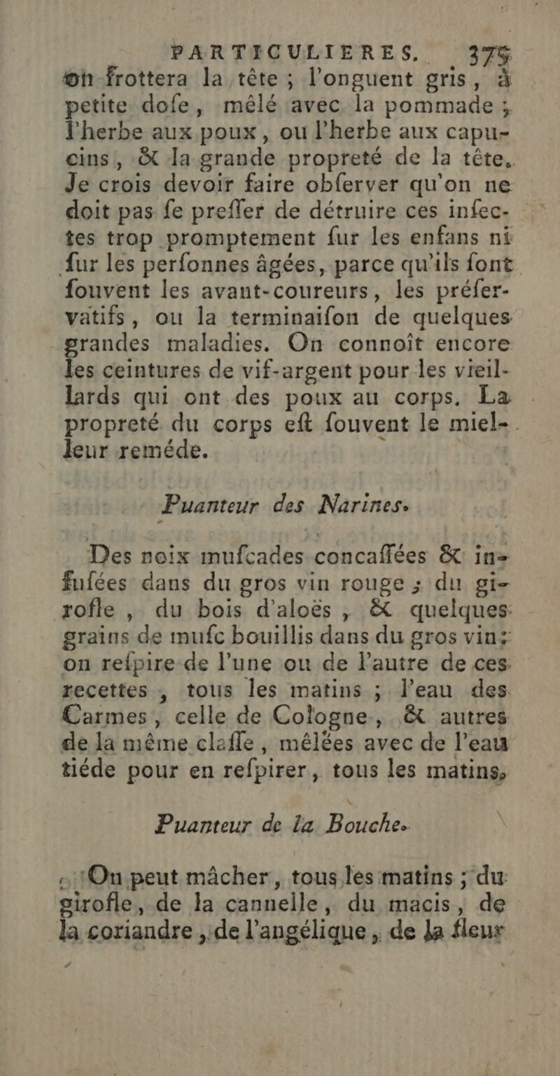 æh-frottera la tête ; l’onguent gris, à petite dofe, mêlé avec la pommade; l'herbe aux poux, ou l'herbe aux capu- ins! -&amp;t Ja grande propreté de la tête. Je crois devoir faire obferver qu'on ne doit pas fe prefler de détruire ces infec- tes trop promptement fur les enfans ni fur les perfonnes âgées, parce qu'ils font fouvent les avant-coureurs, les préfer- vatifs, ou la terminaifon de quelques grandes maladies. On connoît encore les ceintures de vif-argent pour les vieil- lards qui ont des poux au corps. La propreté du corps eft fouvent le miel-. leur reméde. Puanteur des Narines. Des noix mufcades concaffées &amp;: in fufées dans du gros vin rouge ; du gi- rofle |, du bois d'aloës , &amp; quelques: grains de mufc bouillis dans du gros vins on refpire de l’une où de lPautre de ces. recettes ; tolis les matins ; l’eau des. Carmes, celle de Cologne, &amp; autres de la même clafle , mêlées avec de l’eau tiéde pour en refpirer, tous les matins, Puanteur de La Bouche. - 1On.peut mâcher, tous les matins ; du: girofle, de la cannelle, du macis, de la coriandre ,.de l’angélique , de Ja fleur