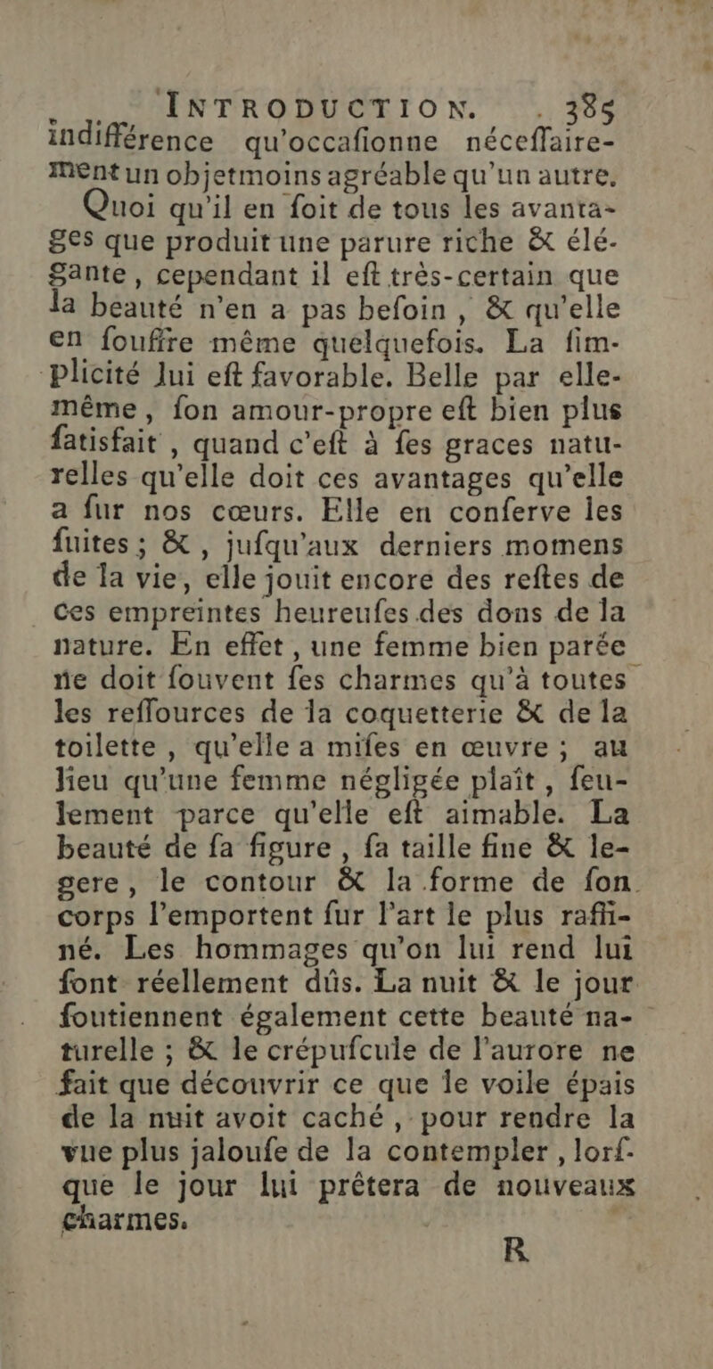 indifférence qu'occafionne néceffaire- Ent un objetmoins agréable qu'un autre. uoi qu'il en foit de tous les avanta- 8€s que produit une parure riche &amp; élé- Sante, cependant il eft très-certain que a beauté n’en a pas befoin , &amp; qu’elle en fouffre même quelquefois. La fim- Plicité Jui eft favorable. Belle par elle- même, fon amour-propre eft bien plus fatisfait , quand c’eft à fes graces natu- relles qu'elle doit ces avantages qu’elle a fur nos cœurs. Elle en conferve les fuites ; &amp; , jufqu'aux derniers momens de la vie, elle jouit encore des reftes de ces empreintes heureufes des dons de la nature. En effet , une femme bien parée ne doit fouvent fes charmes qu’à toutes les reflources de la coquetterie &amp; de la toilette , qu'elle a mifes en œuvre; au lieu qu'une femme négligée plaît, feu- lement parce qu'elle eft aimable. La beauté de fa figure, fa taille fine &amp; le- sere, le contour &amp; la forme de fon corps l’emportent fur l’art le plus rafñ- né. Les hommages qu’on lui rend lui font réellement dûs. La nuit &amp; le jour foutiennent également cette beauté na- turelle ; &amp; le crépufcule de l'aurore ne fait que découvrir ce que le voile épais de la nuit avoit caché , pour rendre la vue plus jaloufe de la contempler , lorf. que le jour lui prêtera de nouveaux charmes. | R