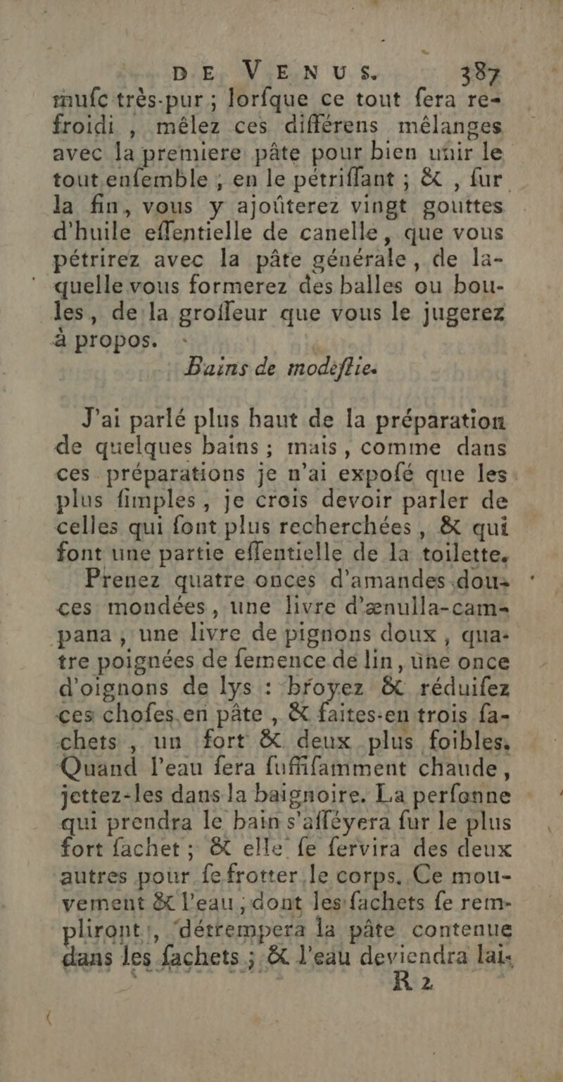 mufc très-pur ; lorfque ce tout fera re- froidi , mêlez ces différens mélanges avec la premiere pâte pour bien uñir le tout. enfemble ; en le pétriffant ; &amp; , fur la fin, vous y ajoûterez vingt gouttes d'huile effentielle de canelle, que vous pétrirez avec la pâte générale, de la- quelle vous formerez des balles ou bou- les, dela groffeur que vous le jugerez à propos. Bains de modèflie. J'ai parlé plus haut de la préparation de quelques bains ; mais, comme dans ces préparations je n'ai expofé que les. plus fimples, je crois devoir parler de celles qui font plus recherchées, &amp; qui font une partie effentielle de la toilette. Prenez quatre onces d’amandes.dou ces mondées, une livre d’ænulla-cam= pana , une livre de pignons doux, qua: tre poignées de femence dé lin, üne once d'oignons de lys : broyez &amp; réduifez ces chofes.en pâte , &amp; faites-en trois fa- chets , un fort &amp; deux plus foibles, Quand l'eau fera fuffifamment chaude, jettez-les dans la baignoire, La perfonne qui prendra le bain s'affévera fur le plus fort fachet ; &amp; elle fe fervira des deux autres pour fe frotter le corps. Ce mou- vement &amp; l’eau , dont les fachets fe rem- lirontr, ‘détrempera la pâte contenue dans les fachets ; &amp; l'eau si lai: D