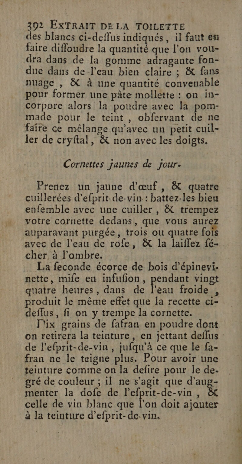 des blancs ci-deflus indiqués, il faut en faire difloudre la quantité que l’on vou- dra dans de la gomme adragante fon- due dans de l’eau bien claire ; &amp; fans nuage , &amp; à une quantité convenable pour former une pâte mollette : on in- corpore alors la poudre avec la pom- made pour le teint , obfervant de ne faîre ce mélange qu'avec un petit cuil- ler de cryftal, &amp; non avec les doigts. Cornettes jaunes de jour- Prenez un jaune d'œuf , &amp; quatre cuillerées d’efprit-de-vin : battez-les bien enfemble avec une cuiller, &amp; trempez votre cornette dedans, que vous aurez auparavant purgée, trois ou quatre fois avec de l’eau de rofe, &amp; la laiflez fé- cher, à l'ombre. La feconde écorce de bois d’épinevi- nette, mife en infufion, pendant vingt quatre heures, dans de l’eau froide , produit le même effet que la recette ci- deffus, fi on y trempe la cornette. Pix grains de fafran en poudre dont on retirera la teinture, en jettant deflus : de l’efprit-de-vin , jufqu'à ce que le fa- fran ne le teigne plus. Pour avoir une teinture comme on la defire pour le de- gré de couleur ; il ne s’agit que d’aug- menter la dofe de l’efprit-de-vin , &amp; celle de vin blanc que l’on doit ajouter à la teinture d’efprit-de.vin,