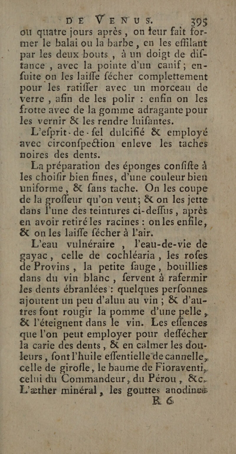 ou quatre jours après, on eur fait for- mer le balai ou la barbe, en les effilant par les deux bouts , à un doist de dif- tance , avec la pointe d'un canif; en- fuite on les laifle fécher complettement pour les ratifler avec un morceau de verre , afin de les polir : enfin on les frotte avec de la gomme adragante pour les vernir &amp; les rendre luifantes. L'efprit: de-fel dulcifié &amp; employé avec circonfpection enleve les taches noires des dents. La préparation des éponges confifte à les choifir bien fines, d'une couleur bien uniforme, &amp; fans tache. On les coupe de la groffeur qu'on veut; &amp; on les jette dans l’une des teintures ci-deflus, après en avoir retiréles racines : onles enfile, &amp; on les laifle fécher à l'air. 4 L'eau vuilnéraire , l’eau-de-vie de gayac, celle de cochléaria , les rofes de Provins , la petite fauge, bouillies dans du vin blanc, fervent à rafermir les dents ébranlées : quelques perfonnes ajoutent un peu d’alun au vin; &amp; d’au- tres font rougir la pomme d’une pelle, &amp; l'éteignent dans le vin. Les eflences que l’on peut employer pour deflécher la carie des dents , &amp; en calmer les dou- leurs , font l'huile effentielle decannelle, celle de girofle, le baume de Fioraventi, celui du Commandeur, du Pérou, &amp;c. L’'ærther minéral, les gouttes anodines $