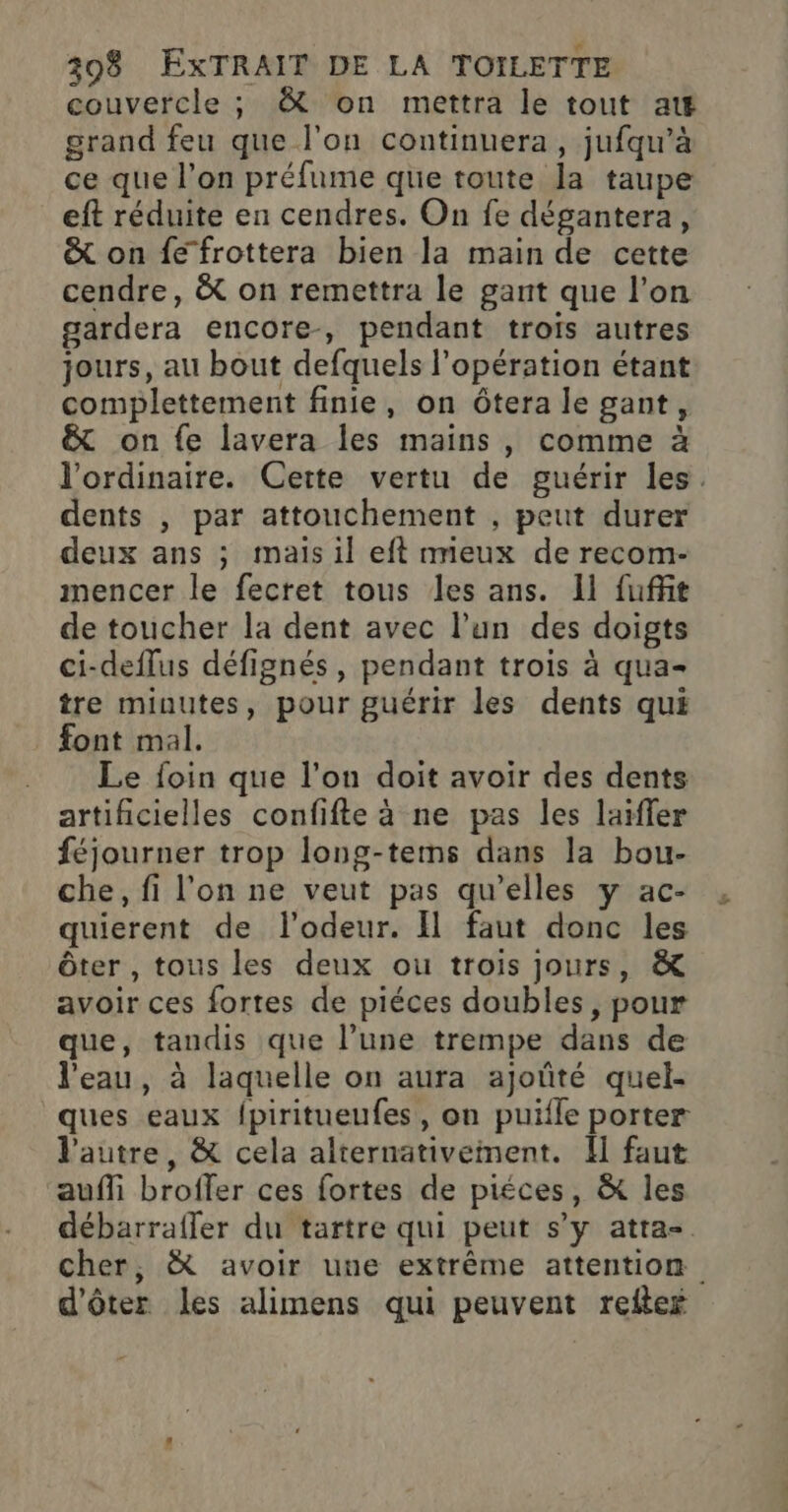 couvercle ; &amp; on mettra le tout at grand feu que l'on continuera, jufqu’à ce que l’on préfume que toute la taupe eft réduite en cendres. On fe dégantera, &amp; on fe frottera bien la main de cette cendre, &amp; on remettra le gant que l’on gardera encore-, pendant trois autres jours, au bout defquels l'opération étant complettement finie, on ôtera le gant, &amp; on fe lavera les mains , comme à l'ordinaire. Cette vertu de guérir les. dents , par attouchement , peut durer deux ans ; mais il eft mieux de recom- mencer le fecret tous les ans. 11 fuffit de toucher la dent avec l’un des doigts ci-deflus défignés, pendant trois à qua- tre minutes, pour guérir les dents qui font mal. Le foin que l’on doit avoir des dents artificielles confifte à ne pas les laïfler féjourner trop long-tems dans la bou- che, fi l'on ne veut pas qu'elles y ac- quierent de l'odeur. Il faut donc les ôter , tous les deux ou trois jours, &amp; avoir ces fortes de piéces doubles, pour que, tandis que l’une trempe dans de l'eau, à laquelle on aura ajoûté quel- ques eaux {piritueufes, on puifle porter l'autre, &amp; cela alternativement. I] faut auf broffer ces fortes de piéces, &amp; les débarrafler du tartre qui peut s’y atta-. cher, à avoir une extrême attention d'ôter les alimens qui peuvent reftex