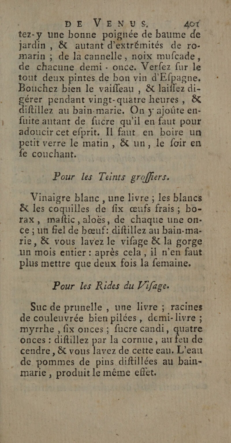 | DE VENUS. 4oT tez-y une bonne poignée de baume de jardin , &amp; autant d’extrémités de ro- marin ; de la cannelle, noix mufcade, de chacune demi - once. Verfez fur le tout deux pintes de bon vin d'Efpagne, Bouchez bien le vaifleau , &amp; laiïilez di- gérer pendant vingt-quatre heures, &amp; diftillez au bain-marie. On y ajoûte en- fuite autant de fucre qu'il en faut pour adoucir cet efprit. Il faut en boire un petit verre le matin , &amp; un, le foir en fe couchant. Pour les Teints groffiers. Vinaigre blanc , une livre ; les blancs &amp; les coquilles de fix œufs frais; bo- rax, mañftic, aloës, de chaque une on- ce ; uñ fiel de bœuf: diftillez au bain-ma- rie, &amp; vous lavez le vifage &amp; la gorge un mois entier : après cela, il n’en faut plus mettre que deux fois la femaine. Pour les Rides du V'ifage. Suc de prunelle , une livre ; racines de couleuvrée bien pilées, demi-livre ; myrrhe , fix onces ; fucre candi, quatre onces : diftillez par la cornue, au feu de cendre, &amp; vaus lavez de cette eau. L'eau de pommes de pins diftillées au bain marie, produit le même effet.