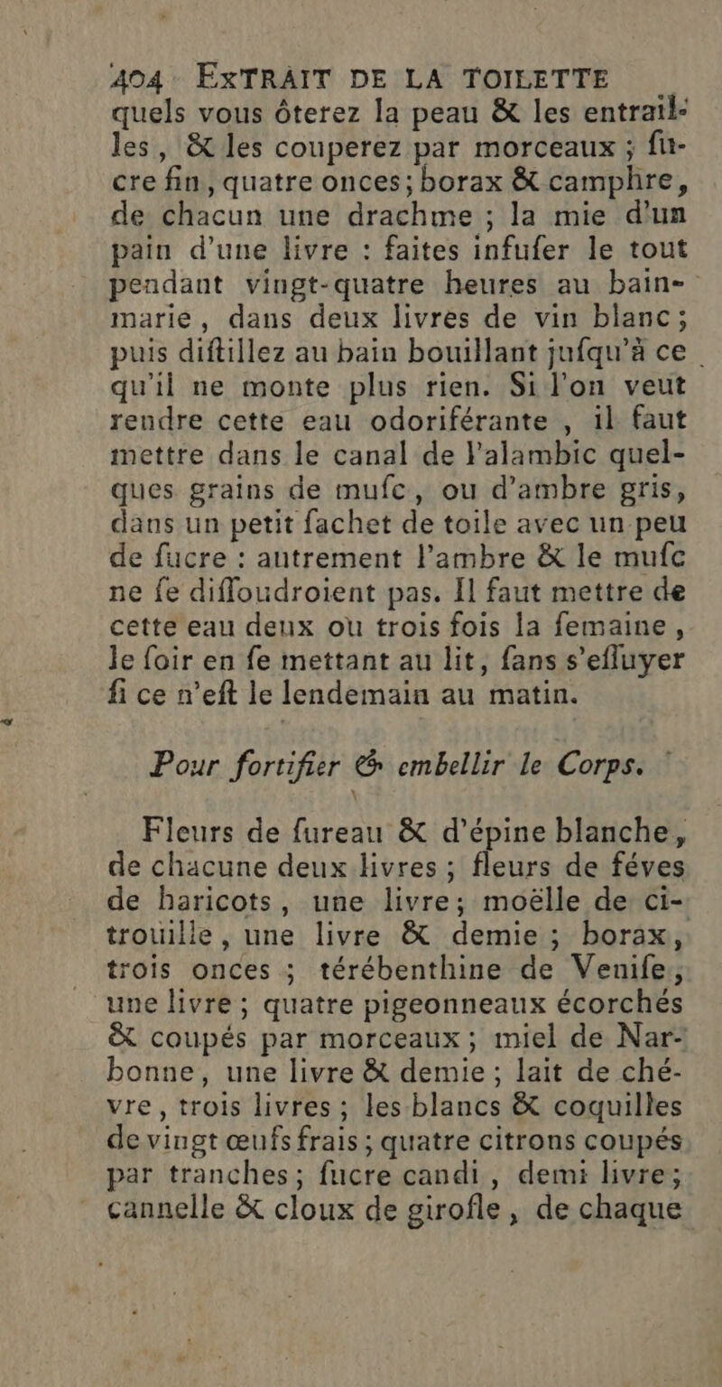 quels vous ôterez la peau &amp; les entrail- les, &amp;t les couperez par morceaux ; fu- cre fin, quatre onces; borax &amp; camphre, de chacun une drachme ; la mie d'un pain d’une livre : faites infufer le tout pendant vingt-quatre heures au bain- marie, dans deux livres de vin blanc; puis diftillez au bain bouillant jufqu’à ce qu'il ne monte plus rien. Si l'on veut rendre cette eau odoriférante , 1l faut mettre dans le canal de l'alambic quel- ques grains de mufe, ou d’ambre gris, dans un petit fachet de toile avec un peu de fucre : autrement l’ambre &amp; le mufc ne fe diffoudroient pas. Il faut mettre de cette eau deux ou trois fois la femaine, le foir en fe mettant au lit, fans s’efluyer fi ce n’eft le lendemain au matin. Pour fortifier &amp; embellir Le Corps. Fleurs de fureau &amp; d’épine blanche, de chacune deux livres ; fleurs de féves de haricots, une livre; moëlle de ci- trouille, une livre &amp; demie ; borax, trois onces ; térébenthine de Venife, une livre ; quatre pigeonneaux écorchés &amp; coupés par morceaux; miel de Nar- bonne, une livre &amp; demie ; lait de ché- vre, trois livres ; les blancs &amp; coquilles de vingt œufs frais ; quatre citrons coupés par tranches; fucre candi, demi livre; cannelle &amp; cloux de girofle, de chaque