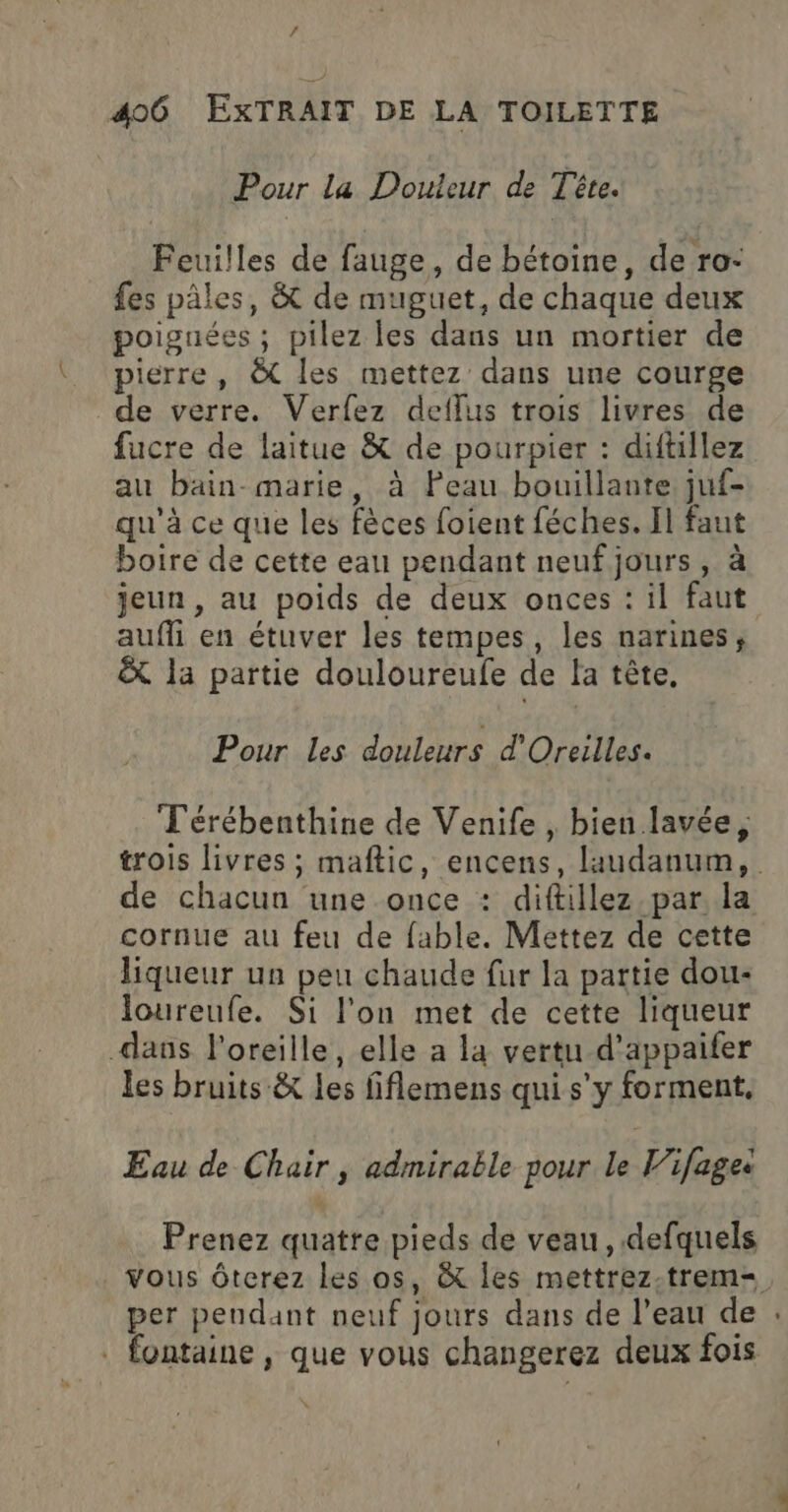 Pour la Douleur de Tête. Feuilles de fauge, de bétoine, de ro- fes pâles, &amp; de muguet, de chaque deux poiguées ; pilez les dans un mortier de pierre, &amp; les mettez dans une courge de verre. Verfez deflus trois livres de fucre de laitue &amp; de pourpier : diftillez au bain-marie, à Peau bouillante juf- qu'à ce que les fèces foient féches. Il faut boire de cette eau pendant neuf jours, à jeun, au poids de deux onces : il faut aufli en étuver les tempes, les narines, &amp; la partie douloureufe de la tête, Pour les douleurs d'Oreilles. Térébenthine de Venife , bien lavée, trois livres ; maftic, encens, laudanum, de chacun une once : diftillez par, la cornue au feu de fable. Mettez de cette liqueur un peu chaude fur la partie dou- loureufe. Si l'on met de cette liqueur dans l'oreille, elle a la vertu d’appaifer les bruits &amp; les fiflemens qui s’y forment. Eau de Chair, admirable pour le Vifage: Prenez quatre pieds de veau, defquels vous ôterez les os, &amp; les mettrez-trem=. per pendant neuf jours dans de l’eau de : . fontaine , que vous changerez deux fois