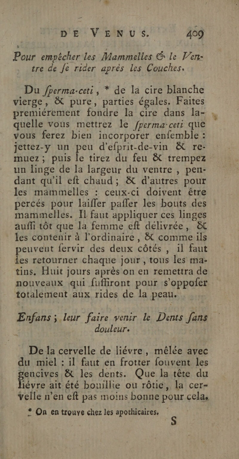 Pour empêcher les Mammelles &amp; le Ven: tre de Je rider après Les Couches. Du /perma-ceti, * de la cire blanche vierge, &amp; pure, parties égales. Faites premiérement fondre la cire dans la- quelle vous mettrez le /perma-cers que vous ferez bien incorporer enfemble : jettez-y un peu d’efprit-de-vin &amp; re- muez ; puis le tirez du feu &amp; trempez un linge de la largeur du ventre , pen- dant qu'il eft chaud; &amp; d’autres pour les mammelles : ceux-ci doivent être percés pour laifler pafler les bouts des mammelles. Il faut appliquer ces linges auffi tôt que la femme eft délivrée, &amp; les contenir à l'ordinaire, &amp; comme ils peuveut fervir des deux côtés , il faut les retourner chaque jour, tous les ma- tins, Huit jours après on en remettra de nouveaux qui fufliront pour s’oppofer totalement aux rides de la peau. Enfans ; leur faire venir le Dents fans k douleur. | De la cervelle de liévre, mêlée avec du miel : il faut en frotter fouvent les Eee &amp; les dents. Que la tête du iévre ait été bouillie ou rôtie, la cer- velle n’en eft pas moins bonne pour cela. * On en trouve chez les apothicaires.