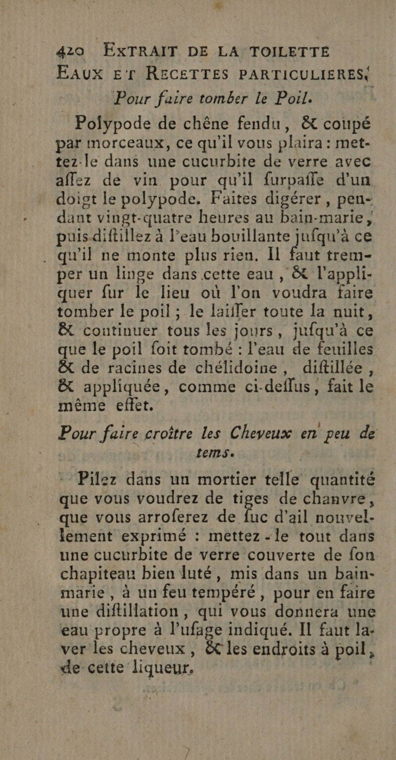 Eaux E'r RECETTES PARTICULIERES Pour faire tomber Le Poil. Polypode de chêne fendu, &amp; coupé par morceaux, ce qu'il vous plaira : met- tez-le dans une cucurbite de verre avec affez de vin pour qu'il furpafle d’un doist le polypode. Faites digérer, pen- dant vingt-quatre heures au bain-marie, puis-diftillez à l’eau ne Le Le ce . qu'il ne monte plus rien. Il faut trem- per un linge dans cette eau, &amp;t l'appli- quer fur le lieu où l'on voudra faire tomber le poil ; le laïffer toute la nuit, Ë continuer tous les jours, jufqu’à ce que le poil foit tombé : l'eau de feuilles &amp; de racines de chélidoine, diftillée, &amp; appliquée, comme ci-deflus, fait le même effet. . | Pour faire croître les Cheveux en peu de tems. Pilez dans un mortier telle quantité que vous voudrez de tiges de chanvre, que vous arroferez de fuc d’ail nouvel- lement exprimé : mettez -le tout dans une cucurbite de verre couverte de fon chapiteau bien luté, mis dans un bain- marie, à un feu tempéré, pour en faire use diftillation, qui vous donnera une eau propre à l’ufage indiqué. IL faut la- ver les cheveux, &amp; les endroits à poil, de cette liqueur.