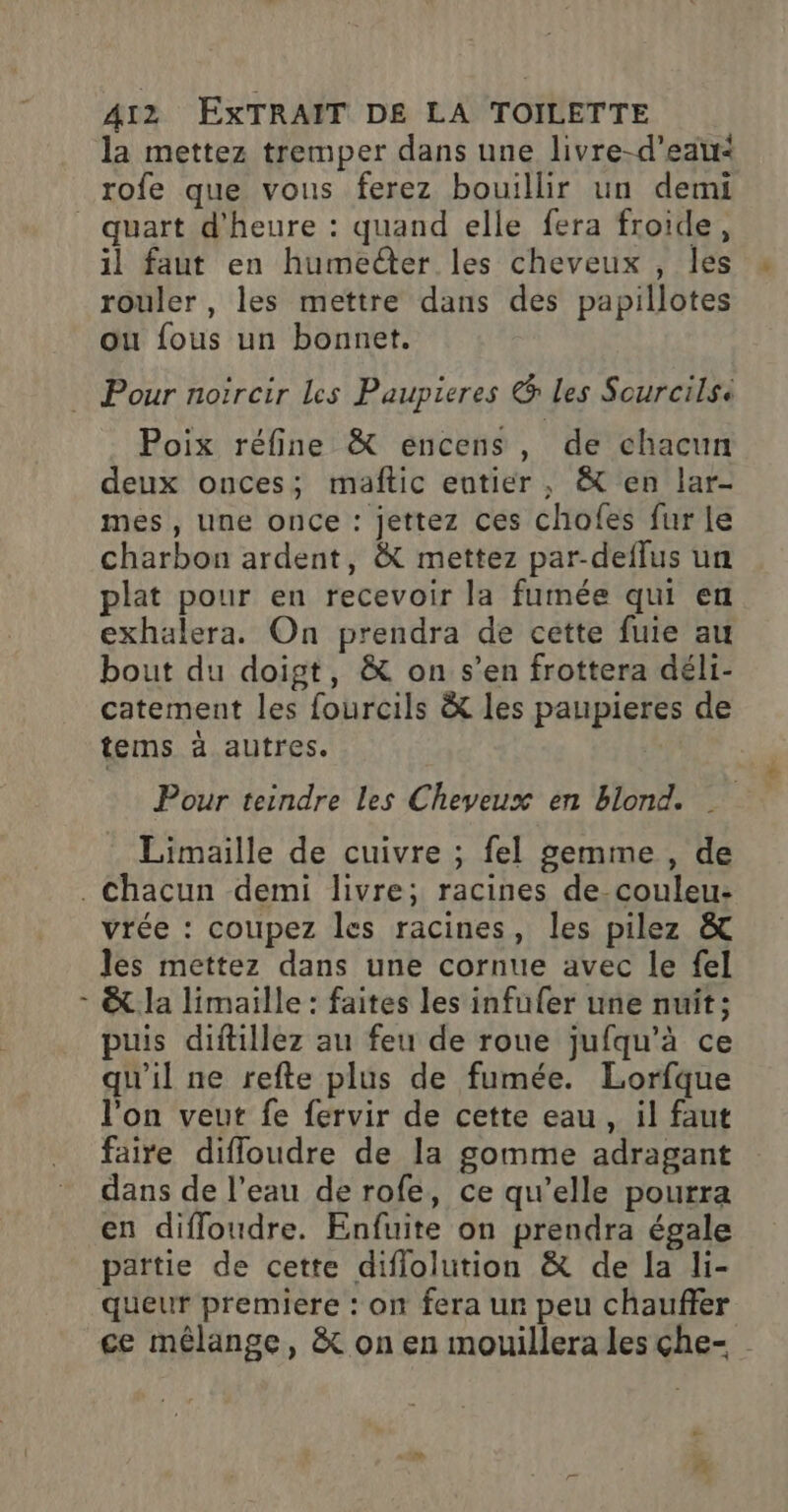 la mettez tremper dans une livre-d’eau&lt; rofe que vous ferez bouillir un demi 1l faut en humecter les cheveux , les rouler, les mettre dans des papillotes ou fous un bonnet. Pour noïrcir Les Paupieres &amp; les Sourcilse Poix réfine &amp; encens , de chacun deux onces; maftic entier, &amp; en lar- mes, une once : jettez ces chofes fur le charbon ardent, &amp; mettez par-deflus un plat pour en recevoir la fumée qui en exhalera. On prendra de cette fuie au bout du doigt, &amp; on s’en frottera déli- catement les fourcils &amp; les paupieres de tems à autres. Pour teindre les Cheveux en blond. Limaille de cuivre ; fel gemme, de vrée : coupez les racines, les pilez &amp; les mettez dans une cornue avec le fel &amp;. la limaille : faites les infufer une nuit ; puis diftillez au feu de roue jufqu'à ce qu'il ne refte plus de fumée. Lorfque l’on veut fe fervir de cette eau, il faut faire difloudre de la gomme adragant dans de l’eau de rofe, ce qu’elle pourra en diffloudre. Enfuite on prendra égale païtie de cette diflolution &amp; de la li- ce mélange, &amp; on en mouillera les çhe- £- #4