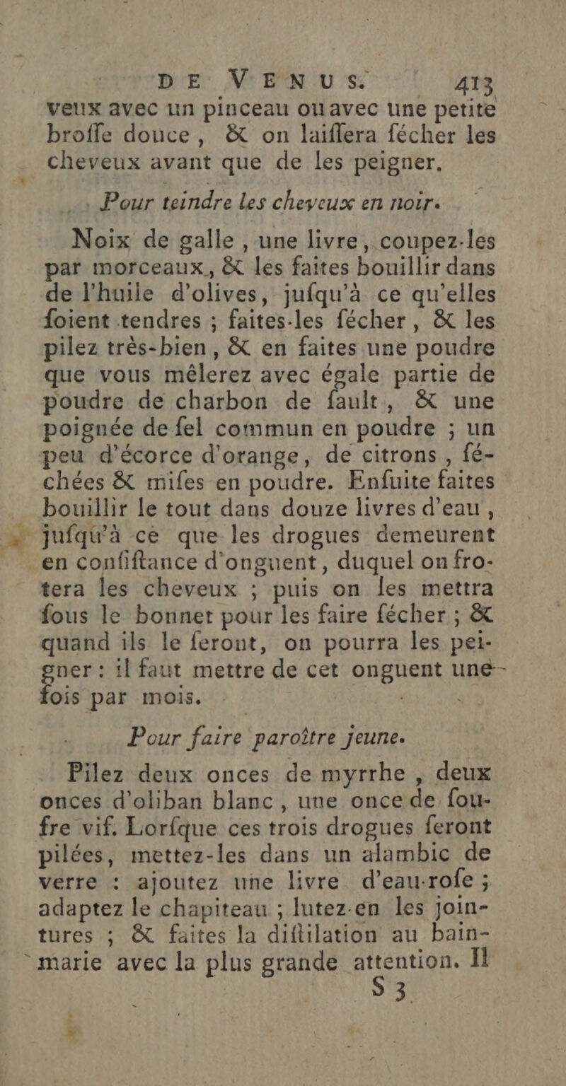 vellx avec Lin pinceau ouavec line petite brofle douce, &amp; on laiflera fécher les cheveux avant que de les peigner. …, Pour teindre Les cheveux en nocr. Noix de galle , une livre, coupez-les par morceaux, &amp; les faites bouillir dans de l'huile d'olives, jufqu’à ce qu'elles foient tendres ; faites-les fécher, &amp; les pilez très-bien, &amp; en faites une poudre que vous mêlerez avec égale partie de poudre de charbon de Dhs “Une poignée de fel commun en poudre ; un peu d’écorce d'orange, de citrons , fé- chées &amp; mifes en poudre. Enfuite faites bouillir le tout dans douze livres d’eau, jufqu'à ce que les drogues demeurent en confiftance d'onguent, duquel onfro- tera les cheveux ; puis on les mettra fous le bonnet pour les faire fécher ; &amp; quand ils le feront, on pourra les pei- gner : il faut mettre de cet onguent une- fois par mois. Pour faire paroître jeune. Pilez deux onces de myrrhe , deux onces d'oliban blanc, une once de fou- fre vif. Lorfque ces trois drogues feront pilées, mettez-les dans un alambic de verre : ajoutez une livre d’eau-rofe ; adaptez le chapiteau ; lutez-en les join- tures ; &amp; faites la diftilation au bain- 3.