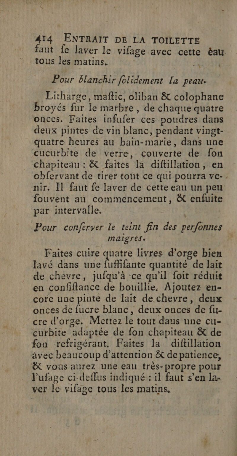 tous les matins. NI Pour blanchir folidement [a peau. Litharge, maftic, oliban &amp; colophane broyés fur le marbre, de chaque quatre onces. Faites infufer ces poudres dans deux pintes de vin blanc, pendant vingt- quatre heures au bain-marie, dans une cucurbite de verre, couverte de fon chapiteau : &amp; faites la diftillation, en obfervant de tirer tout ce qui pourra ve- nir. [l faut fe laver de cette eau un peu fouvent au commencement, &amp; enfuite par intervalle. MAISTES + Faites cuire quatre livres d’orge bien Javé dans une fuffifante quantité de lait de chevre, jufqu’à -ce qu'il foit réduit en confiftance de bouillie, Ajoutez en- core une pinte de lait de chevre, deux onces de fucre blanc, deux onces de fu- cre d'orge. Mettez le tout daus une cu- curbite adaptée de fon chapiteau &amp; de fon refrigérant, Faites la diftillation avec beaucoup d’attention &amp; depatience, &amp; vous aurez une eau très-propre pour l'ufage ci-deffus indiqué : il faut s’en lax ver le vifage tous les matins, x