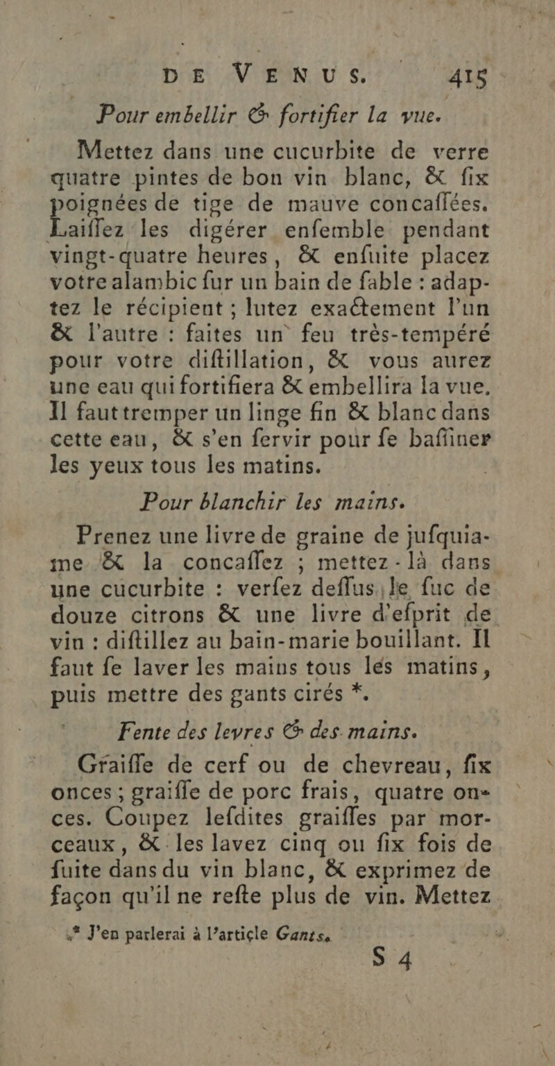 Dis N'EUN us: AT Pour embellir &amp; fortifier La vue. Mettez dans une cucurbite de verre quatre pintes de bon vin blanc, &amp; fix poignées de tige de mauve concaffées. Laiffez les digérer enfemble pendant vingt-quatre heures, &amp; enfuite placez votre alambic fur un bain de fable : adap- tez le récipient ; lutez exactement lun &amp; l’autre : faites un feu très-tempéré pour votre diftillation, &amp; vous aurez une eau qui fortifiera &amp; embellira la vue. Il fauttremper un linge fin &amp; blanc dans cette eau, &amp; s’en fervir pour fe baffiner les yeux tous les matins. Pour blanchir les mains. Prenez une livre de graine de jufquia- me /&amp; la concaflez ; mettez-là dans une cucurbite : verfez deflusile fuc de douze citrons &amp; une livre d'efprit de vin : diftillez au bain-marie bouillant. Il faut fe laver les mains tous lés matins, puis mettre des gants cirés *. Fente des levres € des mains. Graifle de cerf ou de chevreau, fix onces ; graifle de porc frais, quatre on ces. Coupez lefdites graifles par mor- ceaux, &amp; les lavez cinq ou fix fois de fuite dans du vin blanc, &amp; exprimez de façon qu'il ne refte plus de vin. Mettez .* J'en parlerai à l’article Ganis, S 4