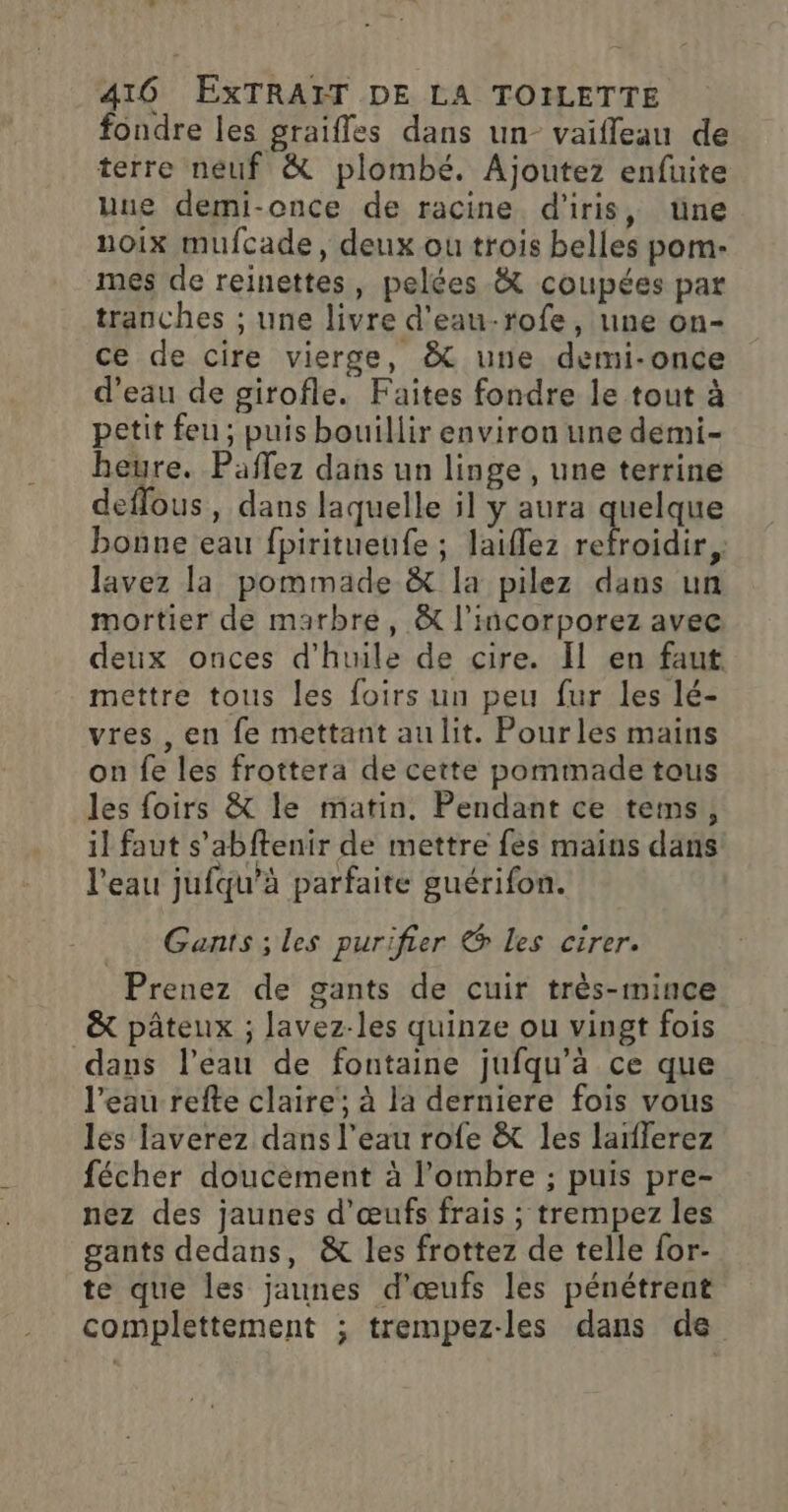 fondre les graifles dans un- vaiffeau de terre neuf &amp; plombé. Ajoutez enfuite une demi-once de racine d'iris, tüne noix mufcade, deux ou trois belles pom- mes de reinettes, pelées &amp; coupées par tranches ; une livre d'eau-rofe, une on- ce de cire vierge, &amp; une demi-once d’eau de girofle. Faites fondre le tout à petit feu ; puis bouillir environ une demi- heure. Paflez dans un linge, une terrine deffous, dans laquelle il y aura quelque bonne eau fpiritueufe ; laiïflez es lavez la pommade &amp; la pilez dans un mortier de marbre, &amp; l'incorporez avec deux onces d'huile de cire. Il en faut mettre tous les foirs un peu fur les lé- vres , en fe mettant aulit. Pourles mains on fe les frottera de cette pommade tous les foirs &amp; le matin. Pendant ce tems, il faut s’abftenir de mettre fes mains dans l'eau jufqu’à parfaite guérifon. Gants ; les purifier Les cirer. Prenez de gants de cuir très-mince &amp; pâteux ; lavez-les quinze ou vingt fois dans l’eau de fontaine jufqu’à ce que l’eau refte claire; à la derniere fois vous les laverez dans l’eau rofe &amp; les laïflerez fécher doucèment à l'ombre ; puis pre- nez des jaunes d'œufs frais ; trempez les gants dedans, &amp; les frottez de telle for- te que les jaunes d'œufs les pénétrent complettement ; trempez-les dans de