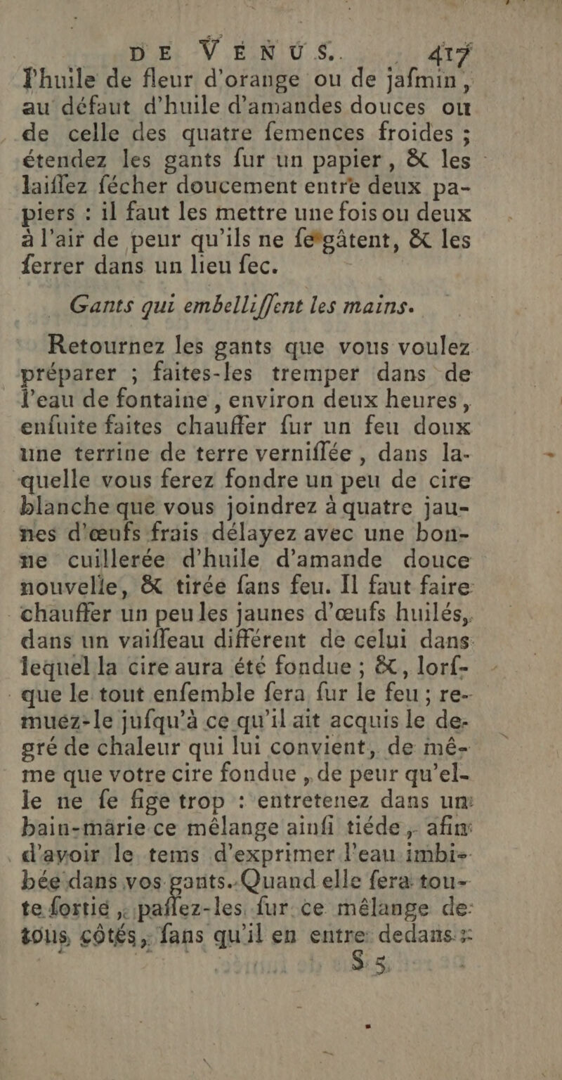 HAL Et VÉNUS. ji te l'huile de fleur d'orange ou de jafmin, au défaut d'huile d'amandes douces ou de celle des quatre femences froides ; étendez les gants fur un papier, &amp; les : laiflez fécher doucement entre deux pa- piers : il faut les mettre une fois ou deux à l'air de peur qu'ils ne fétgâtent, &amp; les {errer dans un lieu fec. Gants qui embelliffent les mains. Retournez les gants que vous voulez préparer ; faites-les tremper dans de l’eau de fontaine , environ deux heures, enfuite faites chauffer fur un feu doux une terrine de terre verniflée , dans la- “quelle vous ferez fondre un peu de cire blanche que vous joindrez à quatre jau- nes d'œufs frais délayez avec une bon- ne cuillerée d'huile d'amande douce nouvelle, &amp; tirée fans feu. Il faut faire chauffer un peu les jaunes d'œufs huilés,, dans un vaifleau différent de celui dans lequel la cire aura été fondue ; &amp;, lorf- que le tout enfemble fera fur le feu ; re. muéz-le jufqu’à ce qu’il ait acquis le de: aré de chaleur qui lui convient, de mé- me que votre cire fondue , de peur qu'’el- le ne fe fige trop : entretenez dans um bain-märie ce mélange ainfi tiéde , afin _d'amoir le tems d'exprimer l’eau imbi- bée dans vos gants. Quand elle fera tou- te fortié pañlez-les fur ce mélange de: 211 5%