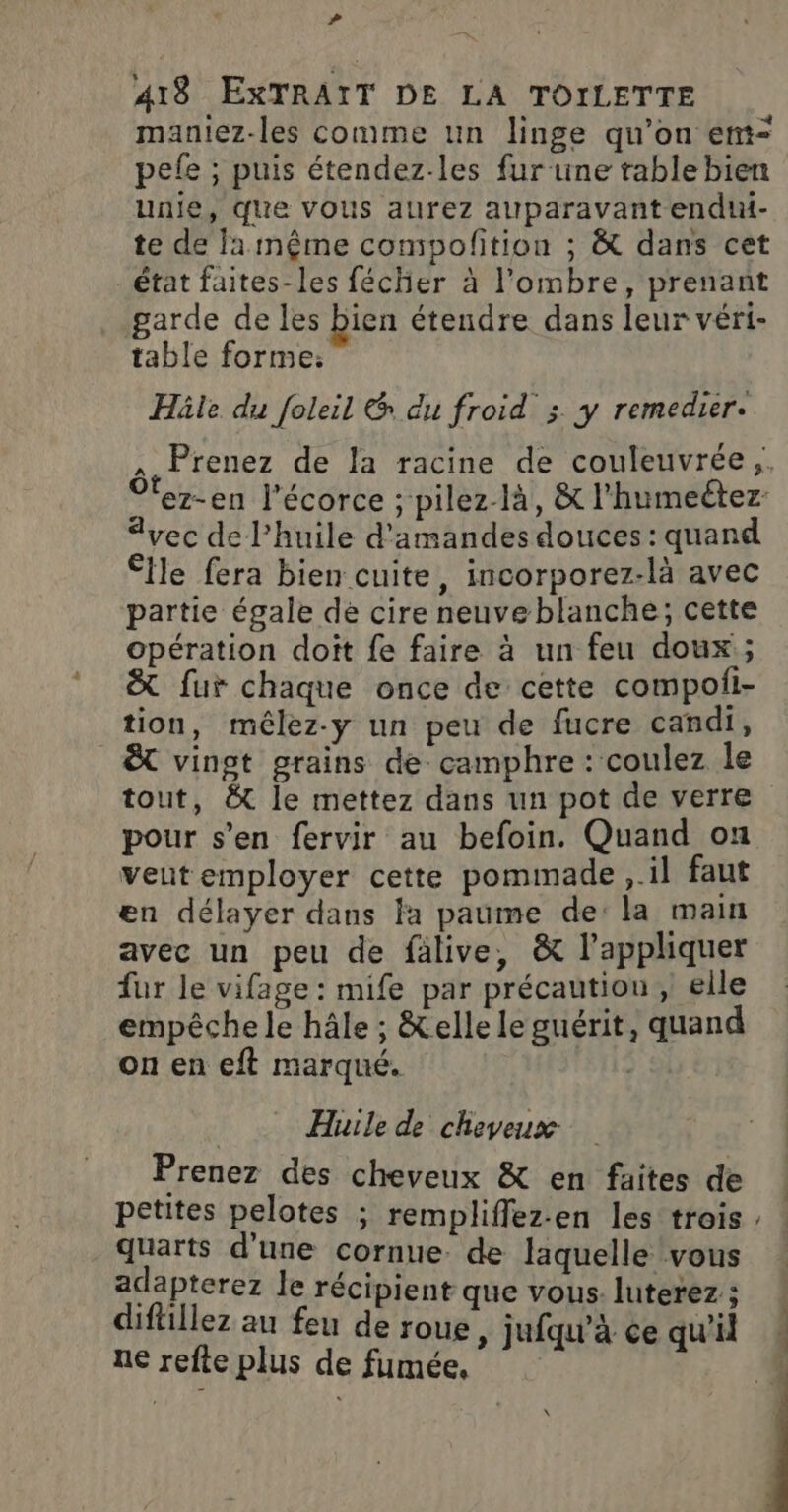 # 418 EXTRAIT DE LA TOILETTE maniez-les comme un linge qu’on emt= pefe ; puis étendez-les fur‘une table bien unie, que vous aurez auparavant endut- te de Ja même compofition ; &amp; dans cet _ état faites-les fécher à l'ombre, prenant garde de les bien étendre dans leur véri- table forme: Häle du foleil &amp; du froid ; y remedier. , Prenez de la racine de couleuvrée;. Oez-en l'écorce ; pilez-là, &amp; l'humectez: vec de l'huile d'amandes douces : quand £fle fera bien cuite, incorporez-là avec partie égale dé cire neuve blanche; cette opération doit fe faire à un feu doux ; &amp;t fur chaque once de cette compofi- tion, mêlez-y un peu de fucre candi, _&amp;t vingt grains de camphre : coulez le tout, &amp;t le mettez dans un pot de verre pour s’en fervir au befoin. Quand on veutemployer cette pommade ,.il faut en délayer dans fa paume de: la main avec un peu de fälive, &amp; l’appliquer fur le vifage : mife par précaution, elle _empêchele hâle ; &amp;elle le guérit, quand on en eft marqué. Huile de cheveux Prenez des cheveux &amp; en faites de petites pelotes ; rempliffez-en les trois : quarts d'une cornue. de laquelle vous adapterez le récipient que vous luterez; ! diftillez au feu de roue, jufqu’à ce qu'il + ne refte plus de fumée, 4