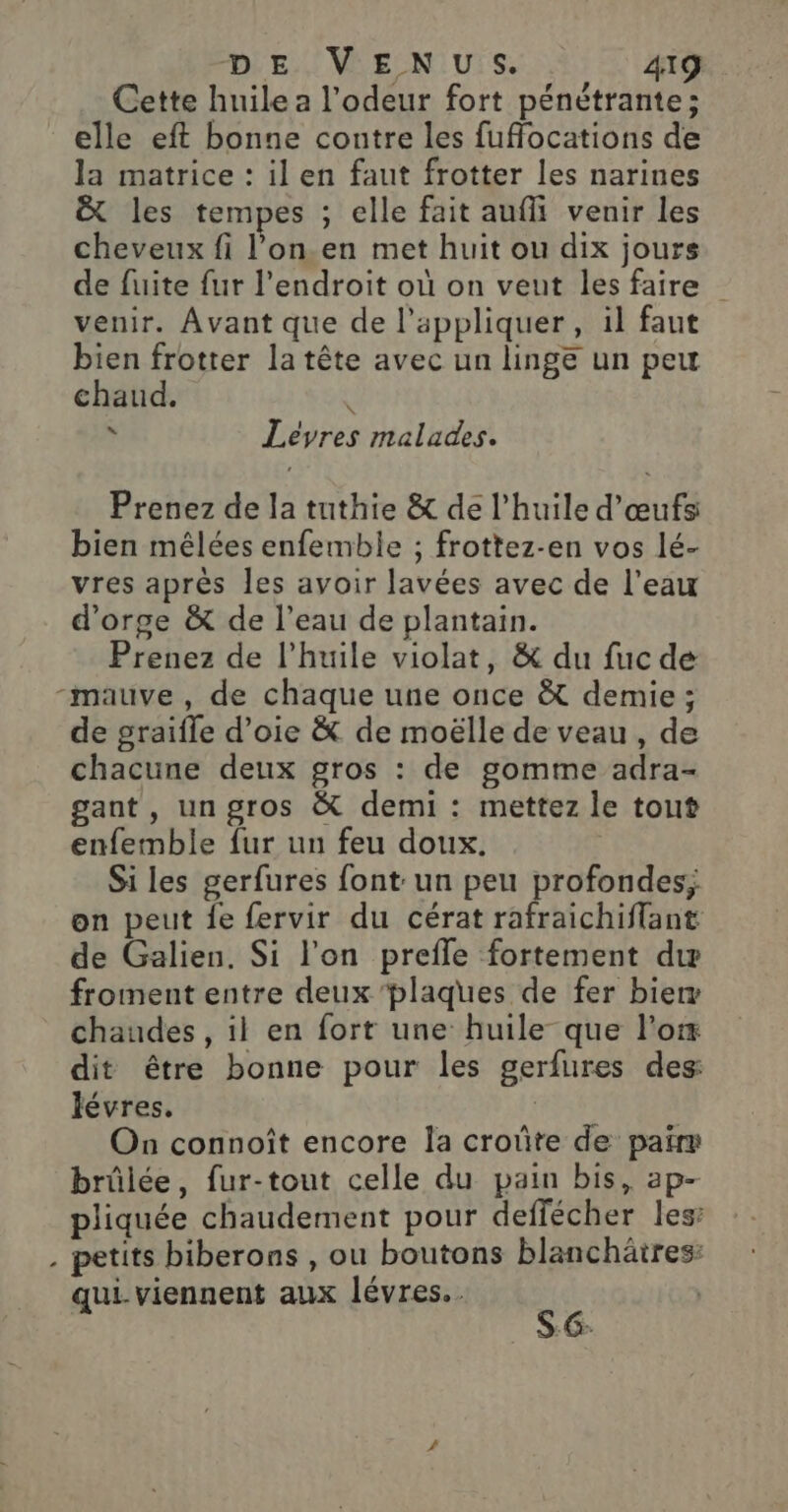 Cette huile a l'odeur fort pénétrante; elle eft bonne contre les fuflocations de la matrice : il en faut frotter les narines &amp; les tempes ; elle fait aufli venir les cheveux fi l’on.en met huit ou dix jours de fuite fur l'endroit où on veut les faire venir. Avant que de l'appliquer, il faut bien frotter la tête avec un linge un peu chaud. Le * Leéevres malades. Prenez de la tuthie &amp; de l’huile d'œufs bien mêlées enfemble ; frottez-en vos lé- vres après les avoir lavées avec de l’eau d'orge &amp; de l’eau de plantain. Prenez de l'huile violat, &amp; du fuc de -mauve, de chaque une once à demie; de graïfle d’oie &amp; de moëlle de veau, de chacune deux gros : de gomme adra- gant, un gros &amp; demi : mettez le tout enfemble fur un feu doux. Si les gerfures font un peu profondes; on peut {e fervir du cérat rafraichiffant de Galien. Si l'on prefle fortement dur froment entre deux plaques de fer bier chaudes , il en fort une huile que l’ox dit être bonne pour les gerfures des lévres. | On connoît encore la croûte de pairs brûlée, fur-tout celle du pain bis, ap- pliquée chaudement pour deffécher les: . petits biberons , ou boutons blanchäires: qui. viennent aux lévres.. ce |