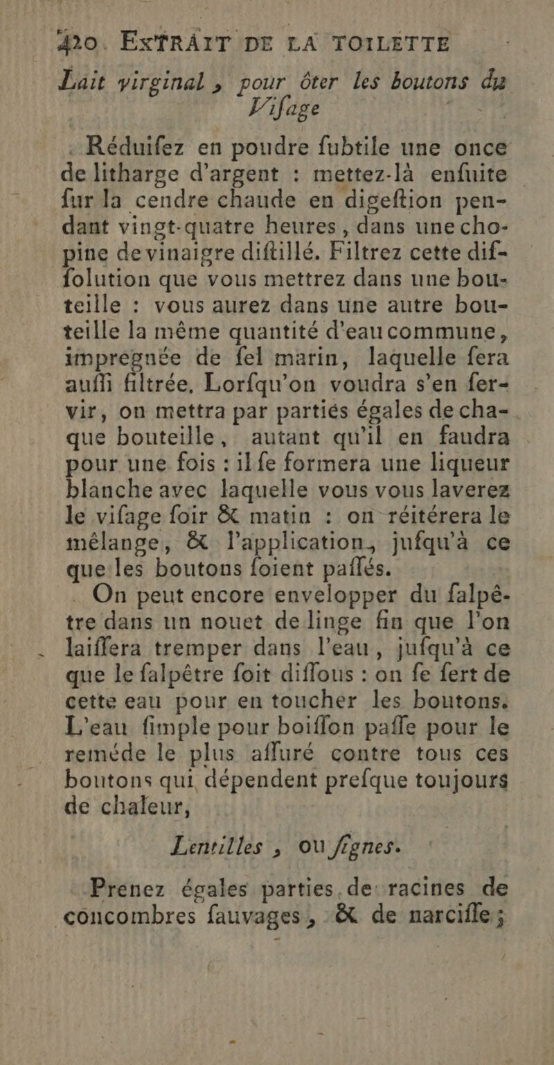 Lait virginal , pour ôter les boutons du L'ifage Th .- Réduifez en poudre fubtile une once de litharge d’argent : mettez-là enfuite fur la cendre chaude en digeftion pen- dant vingt-quatre heures, dans une cho- pine devinaigre diftillé. Filtrez cette dif- folution que vous mettrez dans une bou- teille : vous aurez dans une autre bou- teille la même quantité d'eaucommune, imprégnée de fel marin, laquelle fera auf filtrée, Lorfqu’on voudra s’en fer- vir, on mettra par partiés égales de cha- que bouteille, autant qu'il en faudra pour une fois : ilfe formera une liqueur blanche avec laquelle vous vous laverez le vifage foir &amp; matin : on réitérera le mélange, &amp; l'application, jufqu'à ce que:les boutons foient pañlés. . On peut encore envelopper du falpé- tre dans un nouet de linge fin que l’on laiffera tremper dans l’eau, jufqu'à ce que le falpêtre foit diflous : on fe fert de cette eau pour en toucher les boutons. L'eau fimple pour boiffon pafle pour le reméde le plus affuré contre tous ces boutons qui dépendent prefque toujours de chaleur, Lentilles ; Ou fignes. Prenez égales parties. de: racines de concombres fauvages, :&amp; de narcifle;