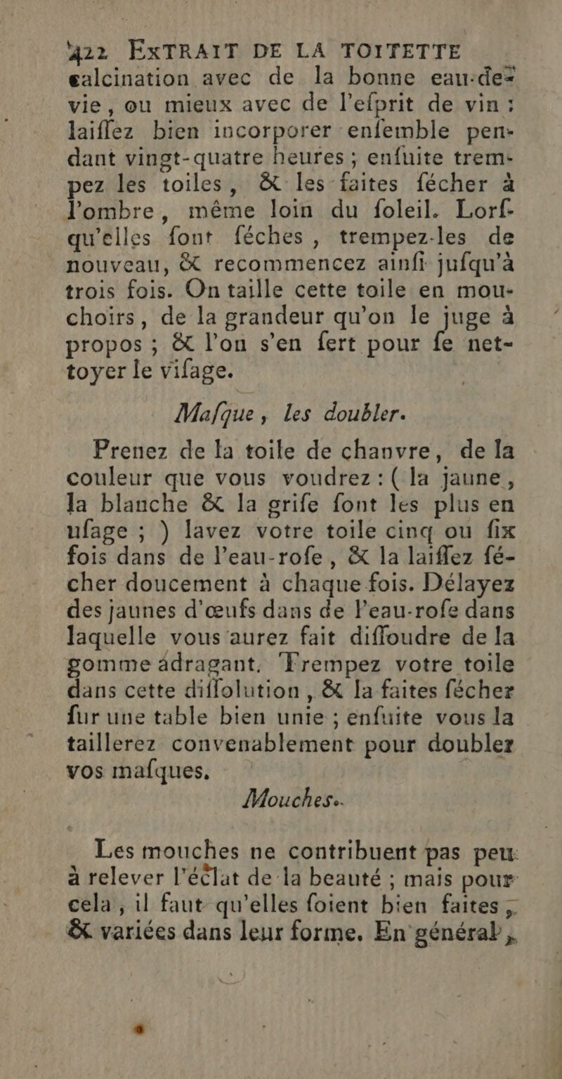 galcination avec de la bonne eau-dez vie, ou mieux avec de l’efprit de vin: laiffez bien incorporer enfemble pen- dant vingt-quatre heures ; enfuite trem- pez les toiles, &amp; les faites fécher à l'ombre, même loin du foleil. Lorf- qu'elles font féches , trempez-les de nouveau, &amp; recommencez ainfi jufqu'à trois fois. On taille cette toile en mou- choïrs, de la grandeur qu’on le juge à propos ; &amp; l’on s’en fert pour fe net- toyer le vifage. Mafque, Les doubler. Prenez de la toile de chanvre, de Îa couleur que vous voudrez :(la jaune, Ja blanche &amp; la grife font les plus en ufage ; ) lavez votre toile cinq ou fix fois dans de l’eau-rofe, &amp; la laiflez fé- cher doucement à chaque fois. Délayez des jaunes d'œufs dans de Feau-rofe dans laquelle vous aurez fait diffoudre de la gomme âdragant. ‘Frempez votre toile dans cette diflolution , &amp; la faites fécher fur une table bien unie ; enfuite vous la taillerez convenablement pour doubler vos mafques. Mouches.. Les mouches ne contribuent pas peu: à relever l'éêlat de la beauté ; mais pour cela, il faut qu'elles foient bien faites &amp; variées dans leur forme. En générab,