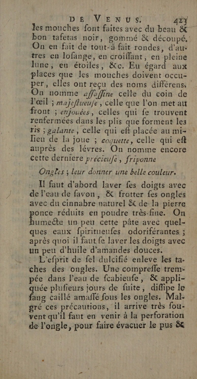 bon tafetas noir, gommé &amp; découpé, On en fait de tout-à fait rondes, d'au: tres en lofange, en croiflant, en pleine lune } en étoiles, &amp;c. Eu égard aux places que les mouches doivent occu- per, elles ont reçu des noms différens, On nomme affaffine celte du coin de l'œil ; majeflueuje , celle que l’on met au front ; enjouées, celles qui fe trouvent renfermées dans les plis que forment les ris ; galante, celle qui eft placée au mi- lien de la joue ; coquette, celle qui eft auprès des lévres. On nomme encore cette derniere precieufe, friponne Ongles ; leur donner une belle couleur. Il faut d'abord laver fes doigts avec de l’eau de favon, &amp; frotter fes ongles avec du cinnabre naturel &amp;t de- la pierre bonce réduits en poudre très-fine. On buinee un peu cette pâte avec quel- ques eaux fpiritueufes odoriférantes ; après quoi 1l faut fe laver les doigts avec un peu d'huile d'amandes douces. L'efprit de fel dulcifié enleve Les ta- ches des ongles. Une comprefle trem- pée dans l’eau de fcabieufe, &amp; appli- quée plufieurs jours de fuite, diflipe le fang caillé amaflé fous les ongles. Mal- gré ces précautions, il arrive très fou- vent qu'il faut en venir à la perforation de l’ongle, pour faire évacuer Le pus &amp; …