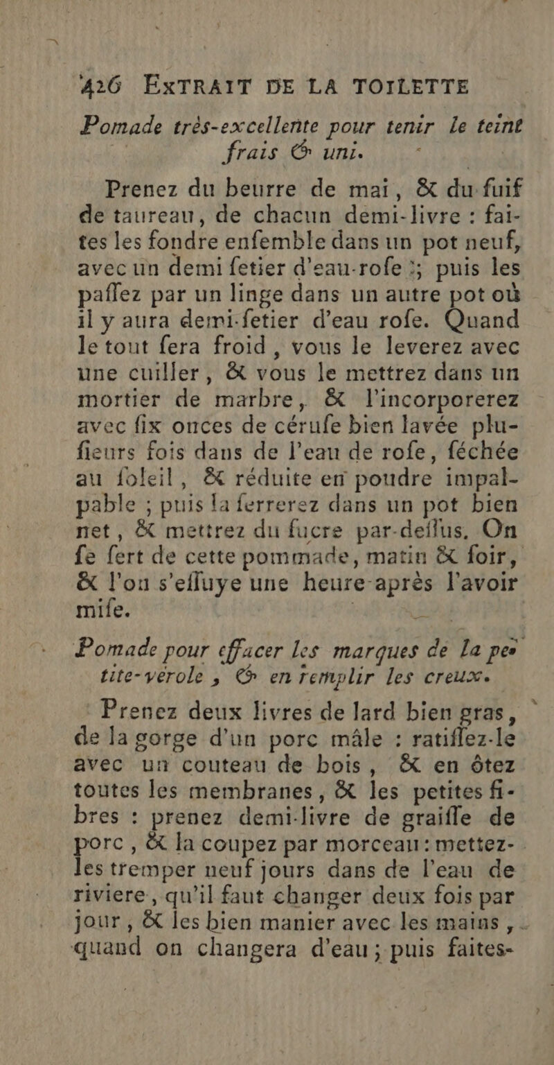 Pomade très-excellente pour tenir Le teint | frais 6 uni. Prenez du beurre de mai, &amp; du:fuif de taureau, de chacun demi-livre : fai- tes les fondre enfemble dans un pot neuf, avec un demi fetier d'eau-rofe ;; puis les paffez par un linge dans un autre pot où il y aura demi-fetier d’eau rofe. Quand le tout fera froid, vous le leverez avec une cuiller, &amp; vous le mettrez dans un mortier de marbre, &amp; l’incorporerez avec fix onces de cérufe bien lavée plu- fieurs fois dans de l’eau de rofe, féchée au foleil, &amp; réduite en poudre impal- pable ; puis la ferrerez dans un pot bien net, &amp; mettrez du fucre par-deïlus. On fe fert de cette pommade, matin &amp; foir, &amp; SE s'efluye une heure-après l'avoir mile. £ Pomade pour cffacer Les marques de La pes tite-verole , © en remplir Les creux. Prenez deux livres de lard bien gras, de la gorge d'un porc mâle : ratiflez-le avec un couteau de bois, &amp; en ôtez toutes les membranes, &amp; les petites fi- bres : prenez demi-livre de graifle de porc, &amp;t fa coupez par morceau: mettez- les tremper neuf jours dans de l’eau de riviere, qu'il faut changer deux fois par jour , &amp; les bien manier avec les mains , . quand on changera d’eau; puis faites-