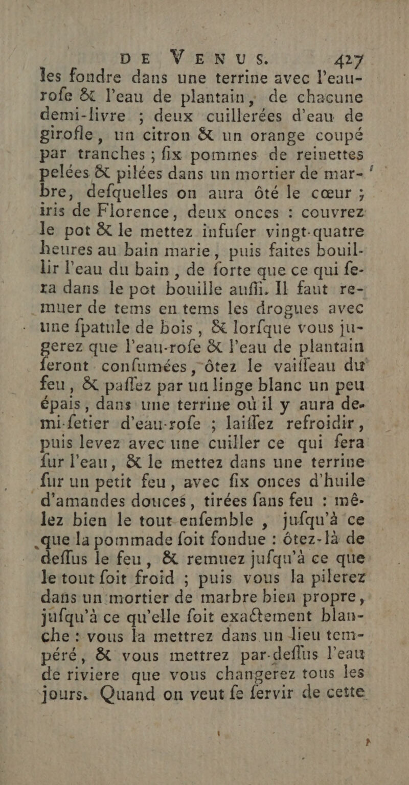 les fondre dans une terrine avec l’eau- rofe &amp; l’eau de plantain, de chacune demi-livre ; deux cuillerées d’eau de girofle, un citron &amp; un orange coupé par tranches ; fix pommes de reinettes pelées &amp; pilées dans un mortier de mar- bre, defquelles on aura Ôôté le cœur ; iris de Florence, deux onces : couvrez le pot &amp; le mettez infufer vingt-quatre heures au bain marie, puis faites bouil- lir l’eau du bain , de forte que ce qui fe- ta dans le pot bouille aufü. IL faut re- .muer de tems en tems les drogues avec une fpatule de bois, &amp; lorfque vous ju- gerez que l’eau-rofe &amp; l'eau de plantain feront confumées , Ôtez le vaifleau du feu, &amp; pañlez par un linge blanc un peu épais, dans une terrine où il y aura de- mi-fetier d'eau-rofe ; laiflez refroidir, puis levez avec une cuiller ce qui fera fur l'eau, &amp; le mettez dans une terrine fur un petit feu, avec fix onces d'huile d'amandes douces, tirées fans feu : mê- lez bien le tout enfemble , jufqu'à ce .que la pommade foit fondue : ôtez-là de … deffus le feu, &amp; remuez jufqu'à ce que le tout foit froid ; puis vous la pilerez dañs un mortier de marbre bien propre, jufqu’à ce qu'elle foit exaétement blan- che : vous la mettrez dans un dieu tem- péré, &amp; vous mettrez par-deflus l’eau dé riviere que vous changerez tous les jours. Quand on veut fe fervir de cette