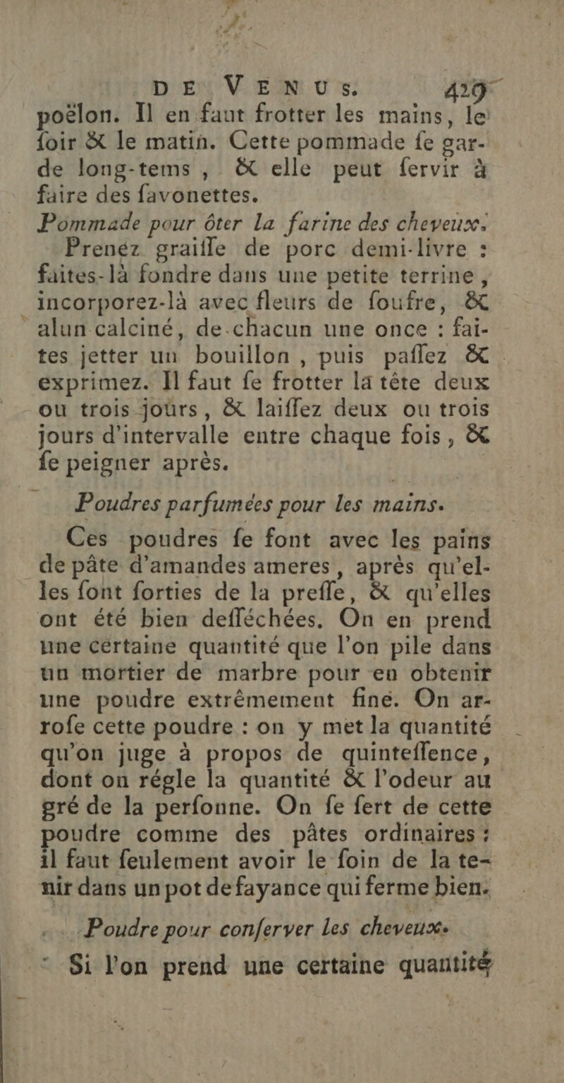 DE VENUS. 439 poëlon. Il en faut frotter les mains, le foir &amp; le matin. Cette pommade fe gar- de long-tems , &amp; elle peut fervir à faire des favonettes. Pommade pour ôter La farine des cheveux. Prenéz graiile de porc demi-livre : fäites-là fondre dans une petite terrine, incorporez-là avec fleurs de foufre, &amp; alun calciné, de chacun une once : fai- tes jetter un bouillon , puis paflez &amp; exprimez. Il faut fe frotter la tête deux ou trois jours, &amp; laiffez deux ou trois jours d'intervalle entre chaque fois, &amp; fe peigner après. Poudres parfumées pour les mains. Ces poudres fe font avec les pains de pâte d'amandes ameres, après qu'el- les font forties de la prefle, &amp; qu’elles ont été bien defféchées, On en prend une cértaine quantité que l’on pile dans un mortier de marbre pour en obtenir une poudre extrêmement fine. On ar- rofe cette poudre : on y met la quantité qu'on juge à propos de quinteflence, dont on régle la quantité &amp; l’odeur au gré de la perfonne. On fe fert de cette poudre comme des pâtes ordinaires : il faut feulement avoir le foin de la te- nir dans un pot defayance qui ferme bien. Poudre pour conferver Les cheveux. * Si l'on prend une certaine quantité