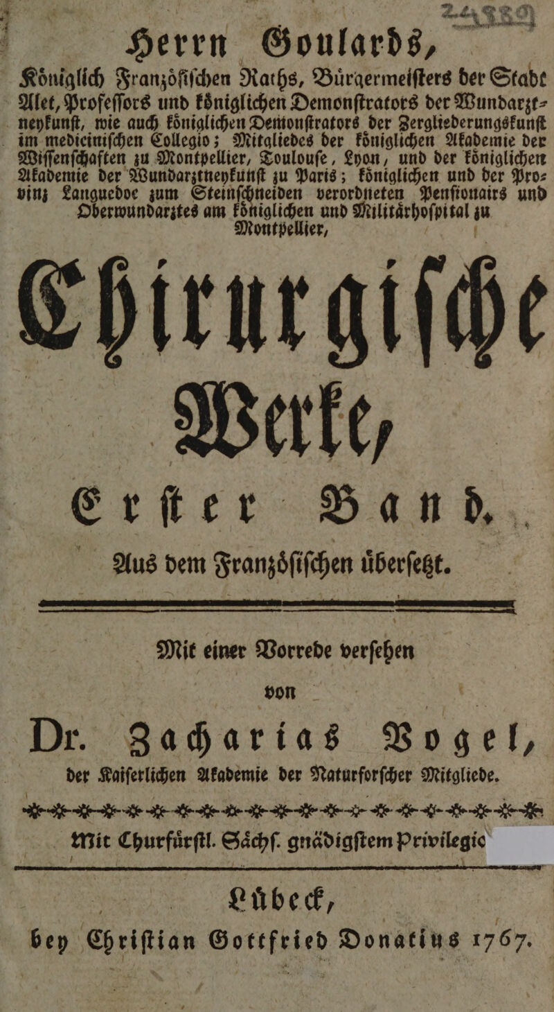 ee Herrn Goulards, 1 Alet, Profeſſors und königlichen Demonſtrators der Wundarzt⸗ Wiſſenſchaften zu Montpellier, Toulouſe, Lyon, und der koͤniglichen Akademie der Wundarztneykunſt zu Paris; koͤniglichen und der Pro⸗ vinz Languedoe zum Steinſchneiden verordneten Penſionairs und Oberwundarztes am koͤ Mu und Militaͤrhoſpital 8 ellier, Chirur giſche Werke, Erſter Band. Aus dem Franzoͤſiſchen uͤberſetzt. — — u uni * Mit einer Vorrede verſehen n BE Dr. Zacharias Vogel, | der Kaiſerlichen Akademie der Naturforſcher Mitgliede. e e e e -- e - e -.- K. Mit Churfuͤrſtl. Saͤchſ gnädigftem Privilegio Lubeck, sep te 9 Donatins 1767.