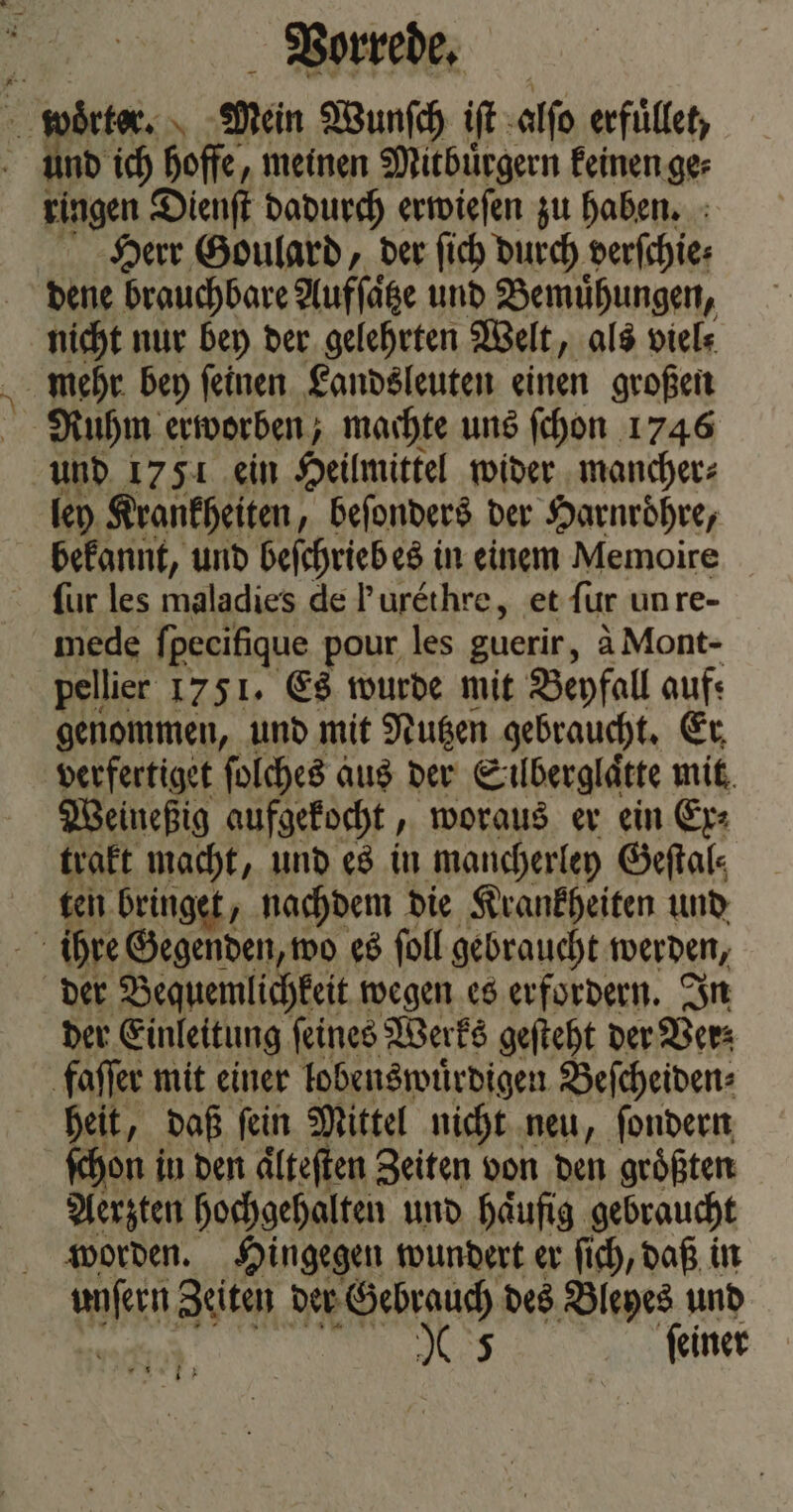 wörter. \ Mein Wunſch iſt alſo erfuͤllet, und ich hoffe, meinen Mitbuͤrgern keinen ge⸗ ringen Dienſt dadurch erwieſen zu haben. Herr Goulard, der ſich durch derſchie⸗ dene brauchbare Aufſaͤtze und Bemuͤhungen, nicht nur bey der gelehrten Welt, als viel⸗ mehr bey ſeinen Landsleuten einen großen Ruhm erworben; machte uns ſchon 1746 und 1751 ein Heilmittel wider mancher⸗ ley Krankheiten, beſonders der Harnroͤhre, bekannt, und beſchrieb es in einem Memoire für les maladies de Purethre, et fur un re- mede ſpecifique pour les guerir, à Mont- pellier 1751. Es wurde mit Beyfall auf: genommen, und mit Nutzen gebraucht. Er, verfertiget ſolches aus der Süͤberglaͤtte mit Weineßig aufgekocht, woraus er ein Ex⸗ trakt macht, und es in mancherley Geſtal⸗ ten bringet, nachdem die Krankheiten und ’ ihre Gegenden, wo es ſoll gebraucht werden, der Bequemlichkeit wegen es erfordern. In der Einleitung feines Werks geſteht der Ver; faſſer mit einer lobenswuͤrdigen Beſcheiden⸗ heit, daß ſein Mittel nicht neu, ſondern ſchon i in den aͤlteſten Zeiten von den groͤßten Aerzten hochgehalten und haͤufig gebraucht worden. Hingegen wundert er ſich, daß in ak Zeiten der Gebrauch des Bleyes und
