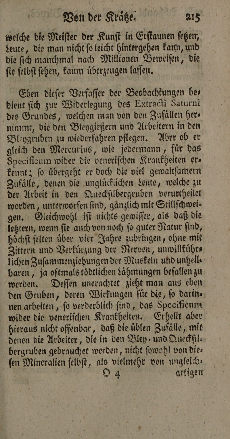 welche die Meiſter der Kunſt in Erſtaunen ſetzen, Leute, die man nicht ſo leicht hintergehen kann, und die ſich manchmal nach Millionen Beweiſen, die ſie ſelbſt ſehen, kaum uͤberzeugen laſſen. Eben diefer Verfaſſer der Beobachkungen bes dient ſich zur Widerlegung des Extracti Saturni des Grundes, welchen man von den Zufaͤllen here nimmt, die den Bleygießern und Arbeitern in den Bleygruben zu wiederfahren pflegen. Aber ob er gleich den Mercurius, wie jedermann, fuͤr das Specificum wider die veneriſchen Krankheiten er» kennt; ſo uͤbergeht er doch die viel gewaltſamern Zufaͤlle, denen die unglücklichen Leute, welche zu der Arbeit in den Queckſilbergruben verurtheilet worden, unterworfen ſind, gaͤnzlich mit Stillſchwei⸗ gen. Gleichwohl iſt nichts gewiſſer, als daß die letztern, wenn ſie auch von noch ſo guter Natur ſind, hoͤchſt ſelten über vier Jahre zubringen, ohne mit Zittern und Verkuͤrzung der Nerven, unwillkuͤhr⸗ lichen Zuſammenziehungen der Muskeln und unheil⸗ baren, ja oftmals tödtlichen Laͤhmungen befallen zu werden. Deſſen unerachtet zieht man aus eben den Gruben, deren Wirkungen fuͤr die, ſo darin⸗ nen arbeiten, ſo verderblich find, das Specificum wider die veneriſchen Krankheiten. Erhellt aber hieraus nicht offenbar, daß die uͤblen Zufaͤlle, mit denen die Arbeiter, die in den Bley und Queckſil⸗ bergruben gebrauchet werden, nicht ſowohl von die⸗ ſen Mineralien ſelbſt, als vielmehr von ungleich, | 94 artigen