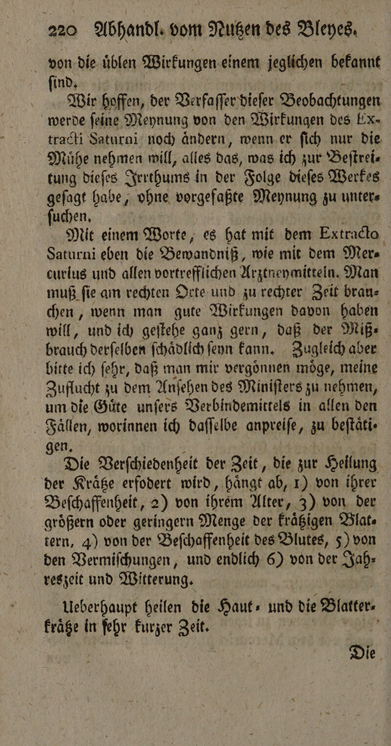 von die uͤblen Wirkungen einem jeglichen bekannt ſind. Wrr hoffen, der Verfaſſer dieser Beobachtungen werde feine Meynung von den Wirkungen des Ex- tracti Saturai noch Anderen, wenn er ſich nur die Muͤhe nehmen will, alles das, was ich zur Beſtrei⸗ tung die ſes Irrthums in der Folge dieſes Werkes geſagt habe, ohne vorgefaßte Meynung zu unter⸗ ſuchen. Mit einem Worte, es hat mit dem Extracto Saturni eben die Bewandniß, wie mit dem Mer⸗ curlus und allen vortrefflichen Arztneymitteln. Man muß ſie am rechten Orte und zu rechter Zeit brau⸗ chen, wenn man gute Wirkungen davon haben will, und ich geſtehe ganz gern, daß der Miß⸗ brauch derſelben ſchaͤdlich ſeyn kann. Zugleich aber bitte ich ſehr, daß man mir vergoͤnnen moͤge, meine Zuflucht zu dem Anſehen des Miniſters zu nehmen, um die Guͤte unſers Verbindemittels in allen den a worinnen ich daſſelbe anpreife, zu beftäti« Die Verſchiedenheit der Zeit, die zur Hellung der Kraͤtze erfodert wird, hänge ab, 1) von ihrer Beſchaffenheit, 2) von ihrem Alter, 3) von der groͤßern oder geringern Menge der kraͤtzigen Blat. tern, 4) von der Beſchaffenheit des Blutes, 5) von den Vermiſchungen, und endlich 6) von der Jah⸗ reszeit und Witterung. Ueberhaupt heilen die Haut⸗ und die Blatter. kraͤtze in fehr kurzer Zeit. 0 Die