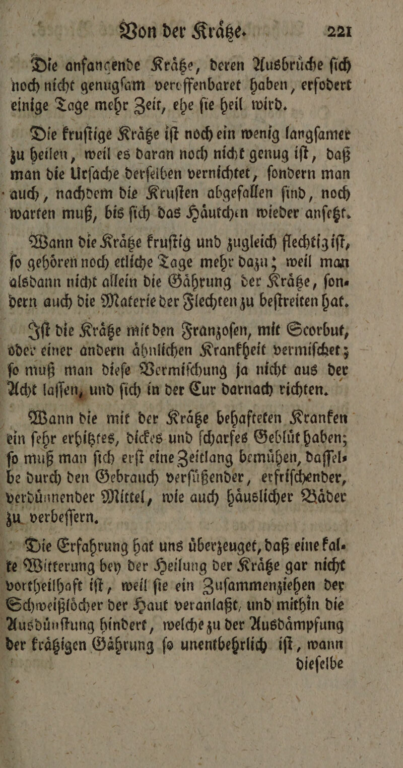 Die anfancende Kraͤtze, deren Ausbruͤche ſich e nicht genugſam veroffenbaret haben, erfodert einige Tage mehr Zeit, ehe ſie heil wird. Die kruſtige Kraͤtze iſt noch ein wenig langſamer zu heilen, weil es daran noch nicht genug iſt, daß man die Urſache derſelben vernichtet, ſondern man auch, nachdem die Kruſten abgefallen find, noch warten muß, bis fi) das Haͤutchen wieder anſetzt. Wann die Kraͤtze kruſtig und zugleich flechtig iſt, ſo gehoͤren noch etliche Tage mehr dazu; weil man alsdann nicht allein die Gaͤhrung der Krätze, ſon⸗ dern auch die Materie der Flechten zu beſtreiten hat. | Iſt die Kraͤtze mit den Franzoſen, mit Scorbut, oder einer andern aͤhnlichen Krankheit ver miſchet; | ſo muß man dieſe Vermiſchung ja nicht aus der Acht laſſen, und ſich in der Eur darnach richten. Wann die mit der Krätze behafteten Kranken ein ſehr erhitztes, dickes und ſcharfes Gebluͤt haben; ſo muß man ſich erſt eine Zeitlang bemuͤhen, daſſel⸗ be durch den Gebrauch verſüßender, erftiſchender, verduͤnnender Mittel, wie auch haͤuslicher Baͤder zu. verbeſſern. Die Erfahrung hat uns berg daß eine kal. \ te Witterung bey der Heilung der Kräge gar nicht vortheilhaft iſt, weil ſie ein Zuſammenziehen der Schweißloͤcher der Haut veranlaßt, und mithin die Aus dünſtung hindert, welche zu der Ausdaͤmpfung * en Gäprung fo unentbehrlich iſt, wann dieſelbe
